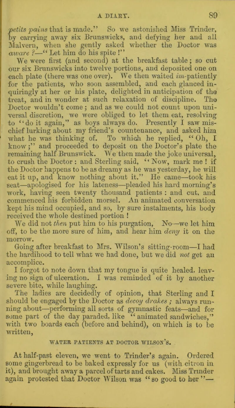 paifis that is made.” So we astonished Miss Trinder, hy carrying away six Brunswicks, and defying her and all Malvern, when she gently asked whether the Doctor was aivare ?—“ Let him do his spite !” We were first (and second) at the breakfast table; so cut our six Brunswicks into twelve portions, and deposited one on each plate (there was one over). U'e then waited fm-patiently for the patients, who soon assembled, and each glanced in- «]uiringly at her or his plate, delighted in anticipation of the treat, and in wonder at such relaxation of discipline. Tho Doctor wouldn’t come; and as we could not count upon uni- versal discretion, we were obliged to let them eat, resolving to “doit again,” as boys always do. Presently I saw mis- chief lurking about my friend’s countenance, and asked him what he was thinking of. To whinh he replied, “ Oh, I know;” and proceeded to deposit on the Doctor’s plate the remaining half Brunswick. AVe then made the joke universal, to crush the Doctor : and Sterling said, “ Now, mark me ! if the Doctor happens to be as dreamy as he was yesterday, he will eat it up, and know nothing about it.” He came—took his seat—apologised for his lateness—pleaded his hard morning’s work, having seen twenty thousand patients : and cut. and commenced his forbidden morsel. An animated conversation kept his mind occupied, and so, by sure instalments, his body received the whole destined portion ! We did not then put him to his purgation. No—we let him oflF, to be the more sure of him, and hear him deny it on the morrow. Going after breakfast to Mrs. Wilson’s sitting-room—I had the hardihood to tell what we had done, but we did not get an accomplice. I forgot to note down that my tongue is quite healed, leav- ing no sign of ulceration. I was reminded of it by another severe bite, while laughing. The ladies are decidedly of opinion, that Sterling and I should be engaged by the Doctor as decoy drakes ; always run- ning about—performing all sorts of gymnastic feats—and for some part of the day paraded, like “ animated sandwiches,” with two boards each (before and behind), on which is to be written, WATER PATIENTS AT DOCTOR WILSOn’s. At half-past eleven, we went to Trinder’s again. Ordered some gingerbread to be baked expressly for us (with citron in it), and brought away a parcel of tarts and cakes. Miss Trinder again protested that Doctor AVilson was “ so good to her ”—