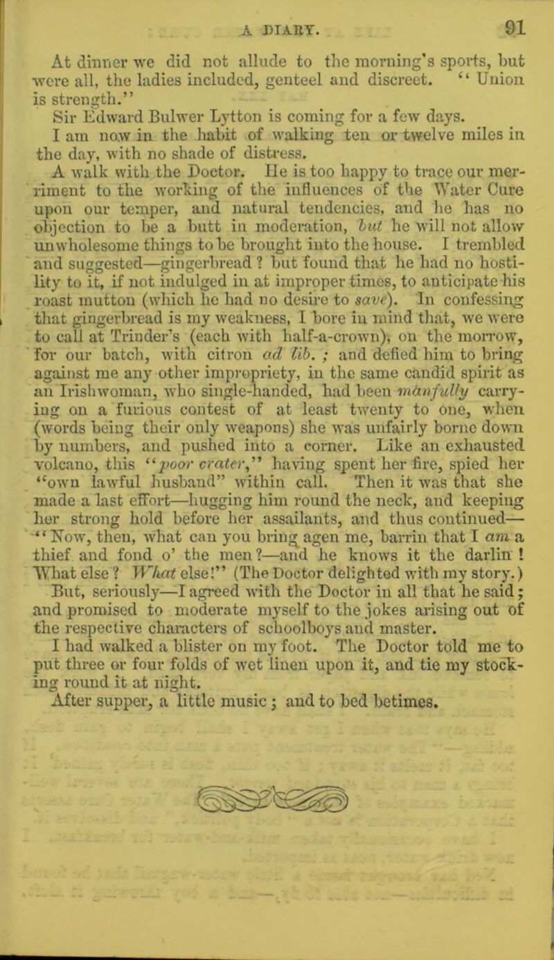 At dinvier we did not allude to the morning’s sports, but were all, the ladies included, genteel and disci-eet. “ Union is strength.” Sir Edward Bulwer Lytton is coming for a few days. I am now in the liabit of walking ten or twelve miles in the day, with no shade of disti-ess. A walk with the Doctor. lie is too happy to trace our mer- riment to the working of the influences of the Water Cure upon our temper, and natural tendencies, and he has no objection to be a butt in moderation, hut he will not allow unwholesome things to be brought into the house. I trembled and suggested—gingerbread ? but found that he had no hosti- lity to it, if not indulged in at improper times, to anticipate his roast mutton (which he had no desire to save). In confessing that gingerbread is my weakness, I bore in mind that, we were to call at Trinder’s (each with half-a-crown), on the morrow, for our batch, with citron ad Uh. ; and defied him to bring against me any other impropriety, in the same candid spirit as an Irishwoman, who single-handed, had been manfully carry- ing on a furious contest of at least twenty to one, when (words being their only weapons) she was unfairly borne down by numbers, and pushed into a corner. Like an exhausted volcano, this “poor crater,” having spent her fire, spied her “own lawful husband” within call. Then it was that she made a last effort—hugging him round the neck, and keeping her strong hold before her assailants, and thus continued— “ Kow, then, what can you bring agen me, barrin that I am a thief and fond o’ the men?—and he knows it the darlin ! What else ? What else!” (The Doctor delighted with my story.) But, seriously—I agreed with the Doctor in all that he said; and promised to moderate myself to the jokes arising out of the respective characters of schoolboys and master. I had walked a blister on my foot. The Doctor told me to put three or four folds of wet linen upon it, and tie my stock- ing round it at night. After supper, a little music j and to bed betimes.
