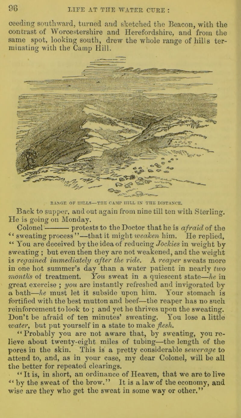 9G oeeding southward, turned and sketched the Beacon, with the contrast of AVorcestershire and Herefordshire, and from the same spot, looking south, drew the whole range of hills ter- minating with the Camp Hill. RANGE OF 1IILLJ5—THE CAMP HILL IX THE I>ISTANCE. Back to supper, and out again from nine till ten with Sterling. He is going on Monday. Colonel protests to the Doctor that he is afraid of the “ sweating process ”—that it might weaken him. He replied, “ A^ou are deceived by the idea of reducing Jockies in weight by sweating ; but even then they are not rveakened, and the weight is regained immediately after the ride. A reaper sweats more in one hot summer’s day than a water patient in nearly two months of treatment. You sweat in a quiescent state—he in great exercise ; you are instantly refreshed and invigorated by a bath—he must let it subside upon him. A’our stomach is fortified with the best mutton and beef—the reaper has no such reinforcement to look to ; and yet he thrives upon the sweating. Don’t be afraid of ten minutes’ sweating. You lose a little water, but put yourself in a state to make flesh. “Probably you are not aware that, by sweating, you re- lieve about twenty-eight miles of tubing—the length of the poi’es in the skin. This is a pretty considerable sewerage to attend to, and, as in your case, my dear Colonel, will be all the better for repeated clearings. “It is, in short, an ordinance of Heaven, that w'e are to live by the sweat of the brow.” It is a law of the economy, and wise are they who get the sweat in some way or other.”