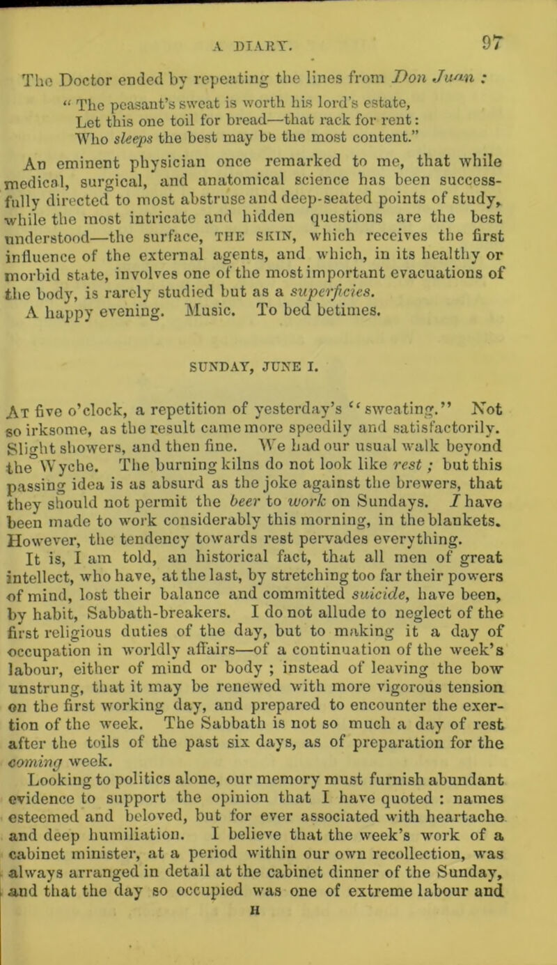 Tho Doctor ended by repeating the lines from Don Jwm. : “ The peasant’s sweat is worth his lord’s estate, Let this one toil for bread—that I’ack for rent: ■VVho sleeps the best may be the most content.” An eminent physician once remarked to me, that while medical, surgical, and anatomical science has been success- fully directed to most abstruse and deep-seated points of study,^ while the most intricate and hidden questions are the best understood—the surface, the skin, which receives the first influence of the external agents, and which, in its healthy or morbid state, involves one of the most important evacuations of tho body, is rarely studied but as a superficies. A happy evening. Music. To bed betimes. SUNDAY, JUNE I. At five o’clock, a repetition of yesterday’s “sweating.” Not so irksome, as the result came more speedily and satisfactorily. Slitrlit showers, and then fine. We had our usual walk beyond the Wyche. The burning kilns do not look like rest ; but this passing idea is as absurd as the joke against the brewers, that they should not permit the beer to work on Sundays. I have been made to work considerably this morning, in the blankets. However, the tendency towards rest pervades everything. It is, I am told, an historical fact, that all men of great intellect, who have, at the last, by stretching too far their powers of mind, lost their balance and committed suicide, have been, by habit. Sabbath-breakers. I do not allude to neglect of the first religious duties of the day, but to making it a day of occupation in worldly afi'airs—of a continuation of the week’s labour, either of mind or body ; instead of leaving the bow unstrung, that it may be renewed with more vigorous tension on the first working day, and prepared to encounter the exer- tion of the week. The Sabbath is not so much a day of rest after the toils of the past six days, as of preparation for the coming week. Looking to politics alone, our memory must furnish abundant evidence to support the opinion that I have quoted : names esteemed and beloved, but for ever associated with heartache and deep humiliation. I believe that the week’s work of a cabinet minister, at a period within our own recollection, was always arranged in detail at the cabinet dinner of the Sunday, and that the day so occupied was one of extreme labour and H