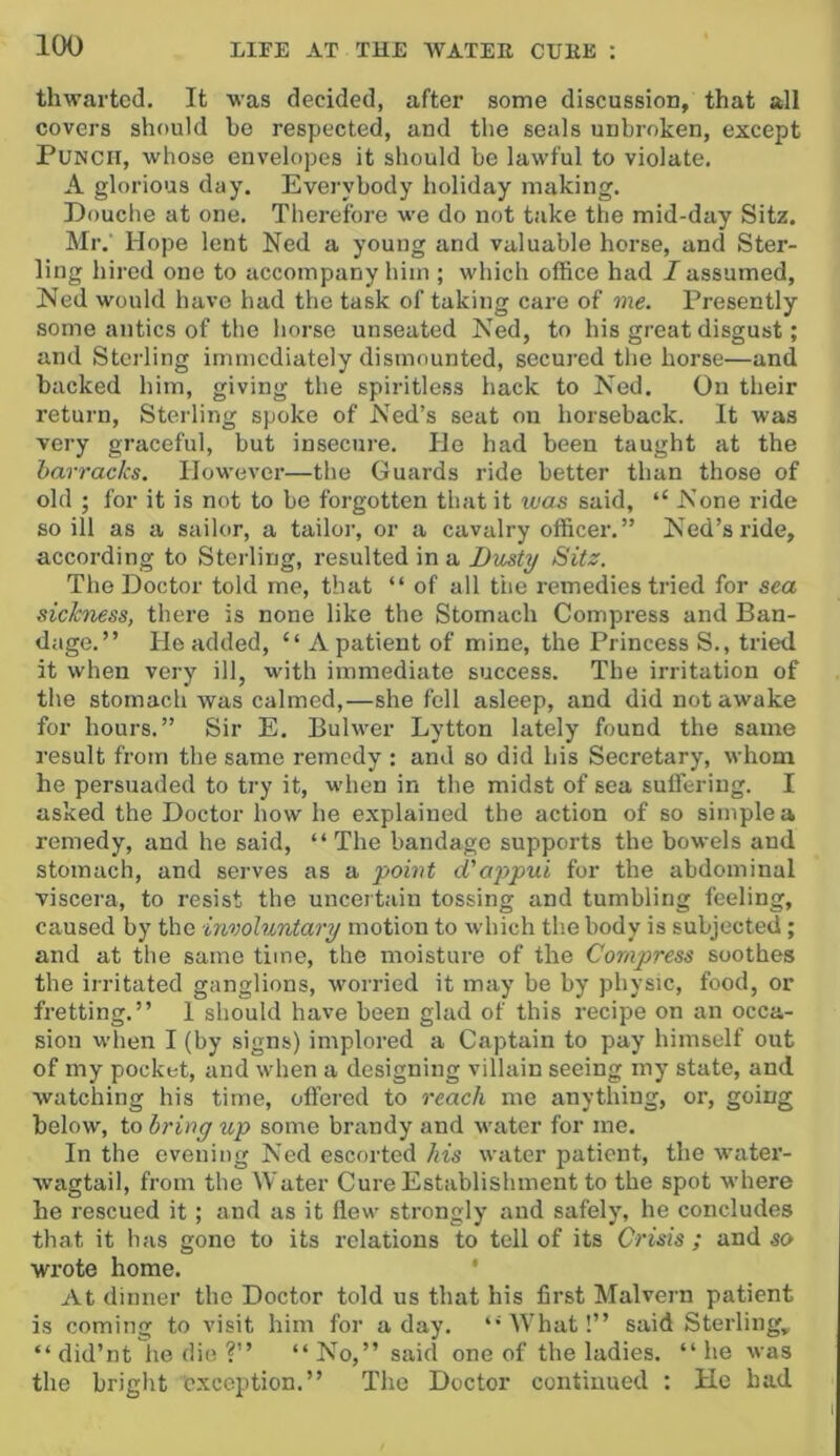 thwarted. It was decided, after some discussion, that all covers should he respected, and the seals unbroken, except Punch, whose envelopes it should be lawful to violate, A glorious day. Everybody holiday making. Douche at one. Therefore we do not take the mid-day Sitz. Mr. Hope lent Ned a young and valuable horse, and Ster- ling hired one to accompany him ; which office had I assumed, Ned would have had the task of taking care of me. Presently some antics of the horse unseated Ned, to his great disgust; and Sterling immediately dismounted, secured the horse—and backed him, giving the spiritless hack to Ned. On their return. Sterling spoke of Ned’s seat on horseback. It was very graceful, but insecure. He had been taught at the barracks. However—the Guards ride better than those of old ; for it is not to be forgotten that it was said, “ None ride so ill as a sailor, a tailor, or a cavalry officer,” Ned’s ride, according to Sterling, resulted in a Dusty Sitz. The Doctor told me, that “ of all the remedies tried for sea sichuss, there is none like the Stomach Compress and Ban- dage.” Ho added, “A patient of mine, the Princess S., tried it when very ill, with immediate success. The irritation of the stomach was calmed,—she fell asleep, and did not awake for hours.” Sir E, Bulwer Lytton lately found the same result from the same remedy ; and so did his Secretary, whom he persuaded to try it, when in the midst of sea suffering. I asked the Doctor how he explained the action of so simple a remedy, and he said, “ The bandage supports the bowels and stomach, and serves as a point d'appui for the abdominal viscera, to resist the uncertain tossing and tumbling feeling, caused by the involuntary motion to which the body is subjected; and at the same time, the moisture of the Compress soothes the irritated ganglions, worried it may be by physic, food, or fretting.” I should have been glad of this recipe on an occa- sion when I (by signs) implored a Captain to pay himself out of my pocket, and when a designing villain seeing my state, and watching his time, offered to reach me anything, or, going below, to bring up some brandy and water for me. In the evening Ned escorted his water patient, the water- wagtail, from the Water Cure Establishment to the spot where he rescued it; and as it flew strongly and safely, he concludes that it has gone to its relations to tell of its Crisis ; and so wrote home. * At dinner the Doctor told us that his first Malvern patient is coming to visit him for a day. “What!” said Sterling, “did’nt he die ?” “No,” said one of the ladies, “he was the bright Exception.” The Doctor continued ; He had