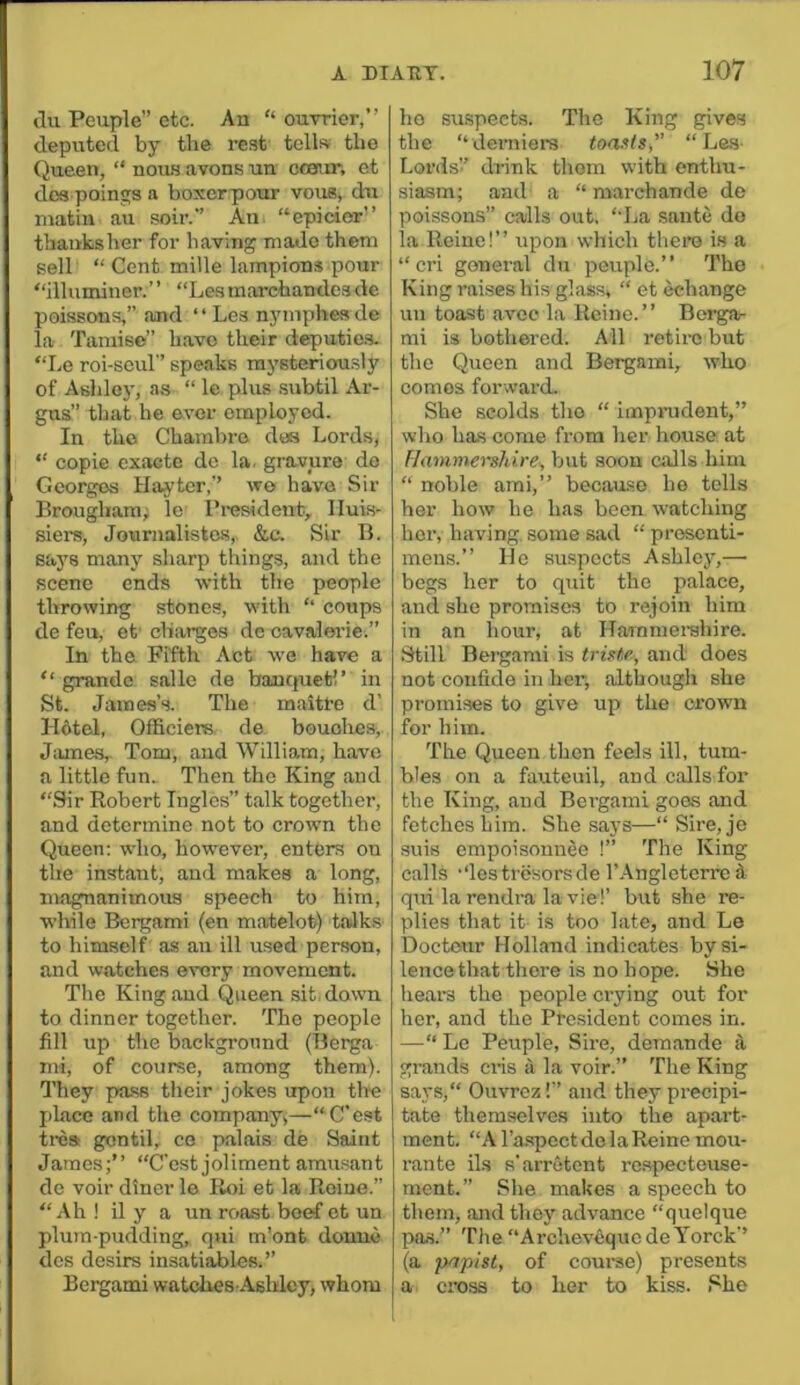ilu Peuple” etc. An “ ouvrier,” deputed by the rest tells the Queen, “ nou.s avons un ccaur, ct dos poinjis a boxerpour vous, du matin au soir. An “epieior’’ thaiiksher for having made them sell “ Cent mille lampions pour “illuminer.” “Les marchandcs de poissons,” and “Les nyniphesde la Tamise” have their deputic.s. “Le roi-scul'’ speaks raysteriofu.sly of Ashlcj’, as “ le plus .subtil Ar- gus” that he ever employed. In the Chambre des Lords, “ copie exacte de la. gravure do Georges Haj'tcr,” wo have Sir Brougham; le Ih-esident, Iluis- siers, Jourualistcs, &.c. Sir B. saj's many sharp things, and the scene ends with the people throwing stones, with ‘‘ coups de feu, ct’ charges de oavalerie.” In the Fifth Act we have a “ grande salle de banquet!’ in St. James’s. The maitre d’ lldtel, Officiers de bouohes, Jiunes,. Tom, and William, have a little fun. Then the King and “Sir Eobert Ingles” talk together, and determine not to crown the Queen: who, however, enters on the instant, and makes a long, magnanimous speech to him, while Bergami (en matelot) taJks to himself as an ill used person, and watches every movement. The King and Queen sit, down to dinner together. The people fill up the background (Berga mi, of course, among them). They pass their jokes upon tire phice and the company,—“C'est trea gcntil, ce palais de Saint James;’’ “C'est joliment amusant de voir diner le Roi et la Roine.” “Ah! il y a un roost beef et un plu7n-pudding, qui m’ont donne dcs desirs insatiables.” Bergami watches Ashley, whom ho suspects. The King gives the “derniers toasts, “Les- Lords!’ drink thorn with enthu- siasm; and a “ marchande de poissons” calls out. “La saute do la Roine!’’ upon which there is a “cri general du peuple.” The King raises his glass, “ et (Change un toast avco la Rcine. ” Borgar mi is bothered. All retire but the Queen and Bergami, who comes forward. She scolds tho “ imprudent,” who has come from her house at Flammershire^ but soon calls him “ noble ami,” becau.se ho tells her how he has been watching her, having, some sad “ prosenti- mens. ” He suspects Ashley,—- begs her to quit the palace, and she promises to rejoin him in an hour, at Hammerehire. Still Bergami is triste, and does not confide in her, although she promises to give up the crown for him. The Queen then feels ill, tum- bles on a fauteuil, and calls for the King, and Bci-gaini goes and fetches him. She says—“ Sire, je snis empoisonnee !” The King calls -‘lestresorsde I’.-^ngletcrre d q\ii la rendra la vie!’ but she re- plies that it is too late, and Le Doctonr Holland indicates by si- lence that there is no hope. She hears the people crying out for her, and the President comes in. —“ Le Peuple, Sire, deraande si grands cris ii la voir.” The King says,“ Ouvroz!’’ and they precipi- tate themselves into the apart- ment. “A TaspoctdolaReine mou- rante ils s’arrutent respecteuse- ment. ” Slie makes a speech to them, aiidthey advance “quelque pas.” The “ArchevequedeYorck’’ (a papist, of coui’se) presents a cross to her to kiss. She