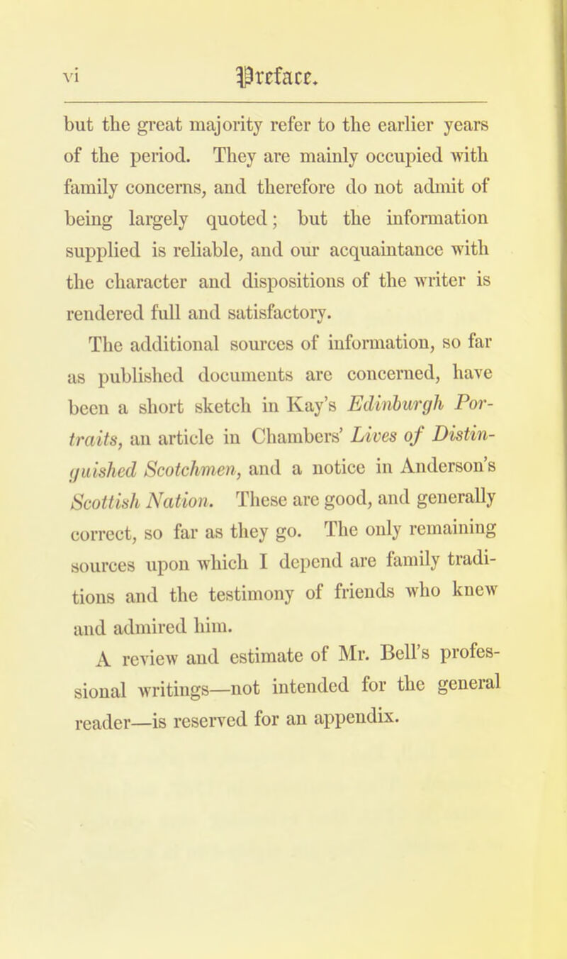 but the great majority refer to the earlier years of the period. They are mainly occupied with family concerns, and therefore do not admit of being largely quoted; but the information supplied is reliable, and our acquaintance with the character and dispositions of the writer is rendered full and satisfactory. The additional sources of information, so far as published documents arc concerned, have been a short sketch in Kay's Edinburgh Por- traits, an article in Chambers' Lives of Distin- guished Scotchmen, and a notice in Anderson's Scottish Nation. These are good, and generally correct, so far as they go. The only remaining sources upon which I depend are family tradi- tions and the testimony of friends who knew and admired him. A review and estimate of Mr. Bell's profes- sional writings—not intended for the general reader—is reserved for an appendix.