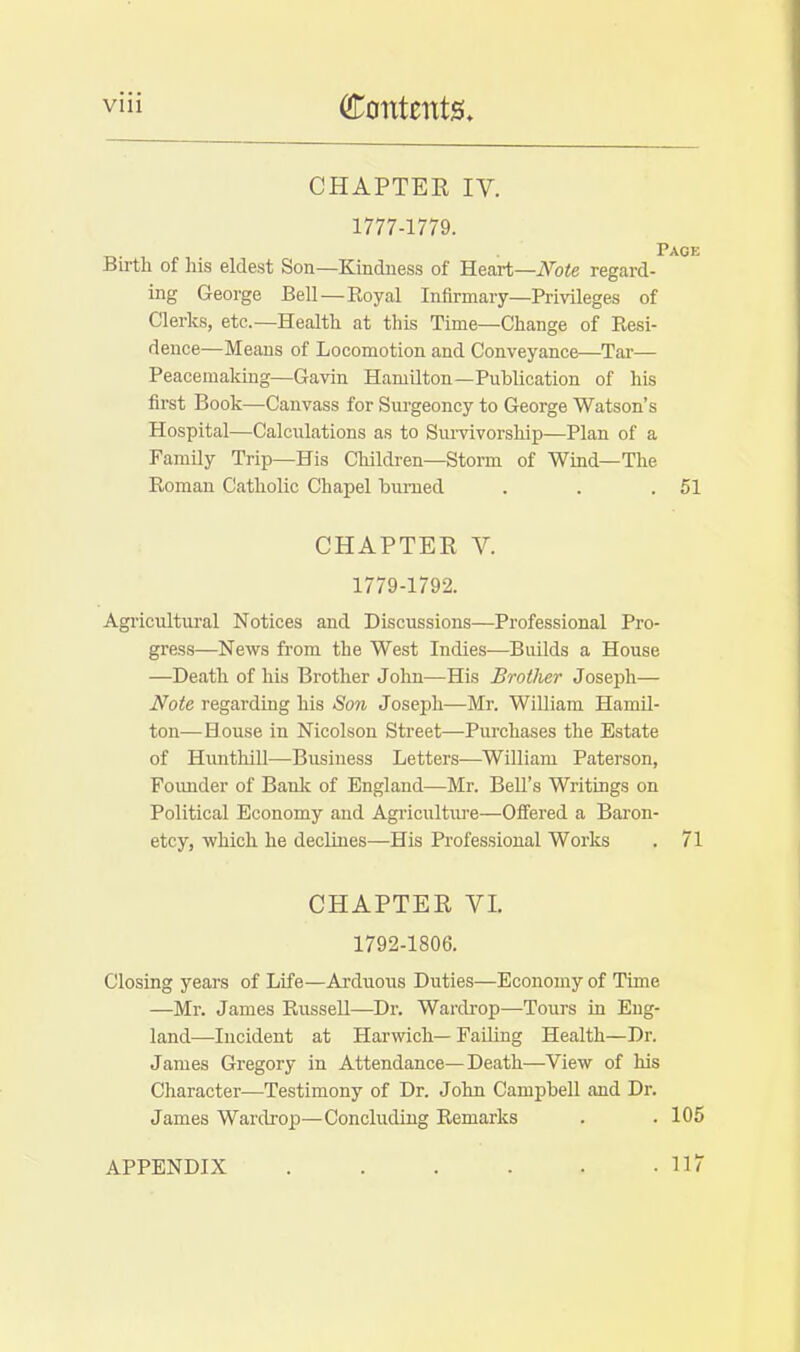 CHAPTER IV. 1777-1779. Birth of his eldest Son—Kindness of Heart—Note regard- ing George Bell—Royal Infirmary—Privileges of Clerks, etc.—Health at this Time—Change of Resi- dence—Means of Locomotion and Conveyance—Tar— Peacemaking—Gavin Hamilton—Publication of his first Book—Canvass for Surgeoncy to George Watson's Hospital—Calculations as to Survivorship—Plan of a Family Trip—His Children—Storm of Wind—The Roman Catholic Chapel burned . . .51 CHAPTER V. 1779-1792. Agricultural Notices and Discussions—Professional Pro- gress—News from the West Indies—Builds a House —Death of his Brother John—His Brother Joseph— Note regarding his Son Joseph—Mr. William Hamil- ton—House in Nicolson Street—Purchases the Estate of Hunthill—Business Letters—William Paterson, Founder of Bank of England—Mr. Bell's Writings on Political Economy and Agriculture—Offered a Baron- etcy, which he declines—His Professional Works . 71 CHAPTER VI. 1792-1806. Closing years of Life—Arduous Duties—Economy of Time —Mr. James Russell—Dr. Wardrop—Tours in Eng- land—Incident at Harwich—Failing Health—Dr. James Gregory in Attendance—Death—View of his Character—Testimony of Dr. John Campbell and Dr. James Wardrop—Concluding Remarks . . 105 APPENDIX 117