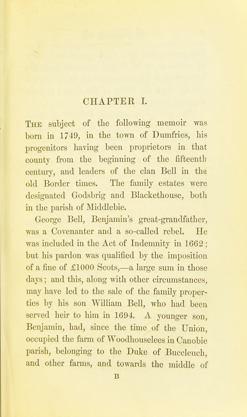 The subject of the following memoir was bom in 1749, in the town of Dumfries, his progenitors having been proprietors in that county from the beginning of the fifteenth century, and leaders of the clan Bell in the old Border times. The family estates were designated Godsbrig and Blackethouse, both in the parish of Middlebie. George Bell, Benjamin's great-grandfather, was a Covenanter and a so-called rebel. He was included in the Act of Indemnity in 1662 ; but his pardon was qualified by the imposition of a fine of £1000 Scots,—a large sum in those days; and this, along with other circumstances, may have led to the sale of the family proper- ties by his son William Bell, who had been served heir to him in 1694. A younger son, Benjamin, had, since the time of the Union, occupied the farm of Woodhouselees in Canobie parish, belonging to the Duke of Buccleuch, and other farms, and towards the middle of B