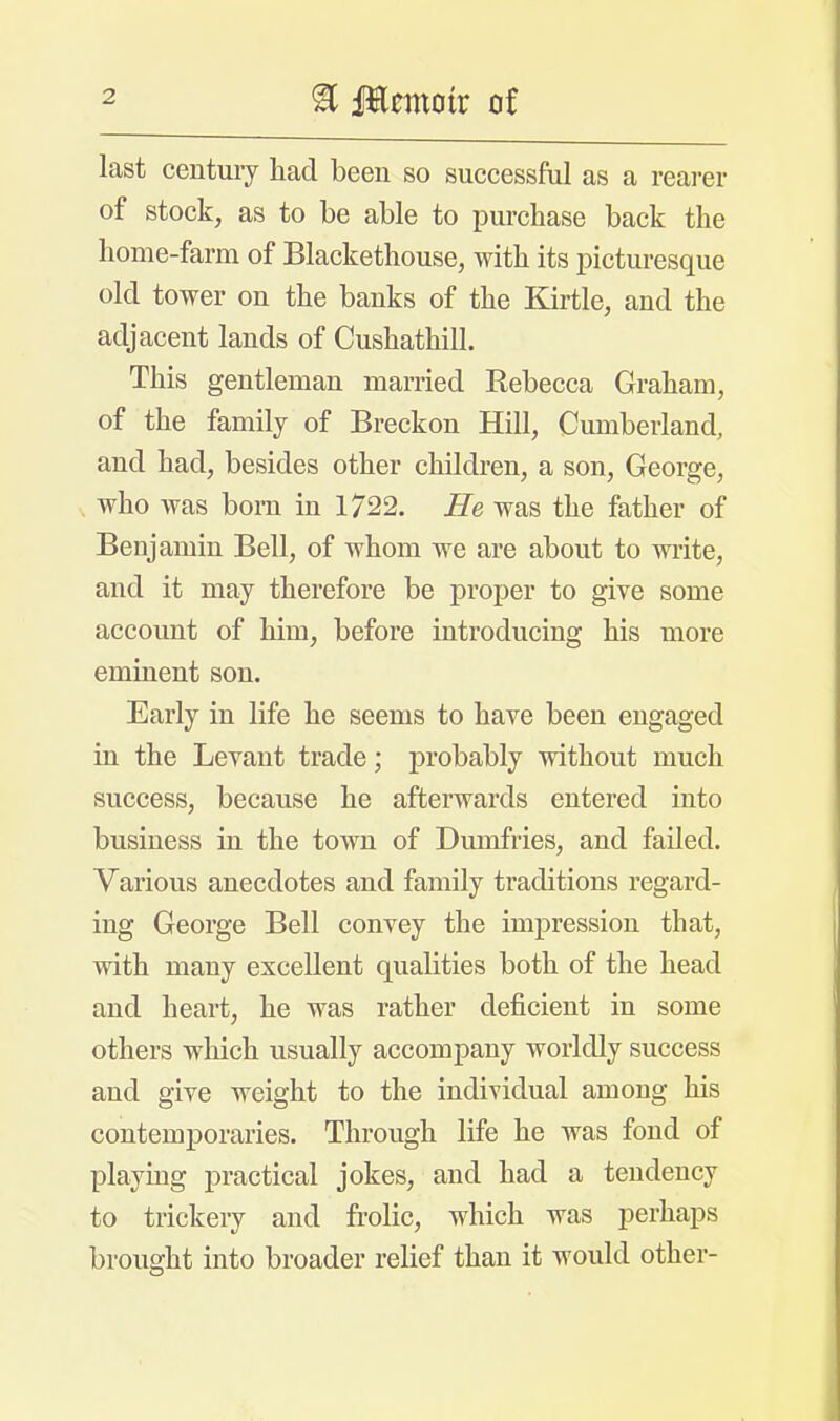 last century had been so successful as a rearer of stock, as to be able to purchase back the home-farm of Blackethouse, with its picturesque old tower on the banks of the Kirtle, and the adjacent lands of Cushathill. This gentleman married Rebecca Graham, of the family of Breckon Hill, Cumberland, and had, besides other children, a son, George, . who was born in 1722. He was the father of Benjamin Bell, of whom we are about to write, and it may therefore be proper to give some account of him, before introducing his more eminent son. Early in life he seems to have been engaged in the Levant trade; probably without much success, because he afterwards entered into business in the town of Dumfries, and failed. Various anecdotes and family traditions regard- ing George Bell convey the impression that, with many excellent qualities both of the head and heart, he was rather deficient in some others which usually accompany worldly success and give weight to the individual among his contemporaries. Through life he was fond of playing practical jokes, and had a tendency to trickery and frolic, which was perhaps brought into broader relief than it would other-