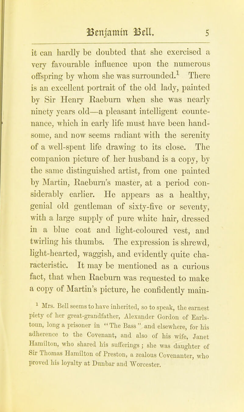 it can hardly be doubted that she exercised a very favourable influence upon the numerous offspring by whom she was surrounded.1 There is an excellent portrait of the old lady, painted by Sir Henry Raeburn when she was nearly ninety years old—a pleasant intelligent counte- nance, which in early life must have been hand- some, and now seems radiant with the serenity of a well-spent life drawing to its close. The companion picture of her husband is a copy, by the same distinguished artist, from one painted by Martin, Raebum's master, at a period con- siderably earlier. He appears as a healthy, genial old gentleman of sixty-five or seventy, with a large supply of pure white hair, dressed in a blue coat and light-coloured vest, and twirling his thumbs. The expression is shrewd, light-hearted, waggish, and evidently quite cha- racteristic. It may be mentioned as a curious fact, that when Raebum was requested to make a copy of Martin's picture, he confidently main- 1 Mrs. Bell seems to have inherited, so to speak, the earnest piety of her great-grandfather, Alexander Gordon of Earls- toun, long a prisoner in  The Bass  and elsewhere, for his adherence to the Covenant, and also of his wife, Janet Hamilton, who shared his sufferings ; she was daughter of Sir Thomas Hamilton of Preston, a zealous Covenanter, who proved his loyalty at Dunbar and Worcester.