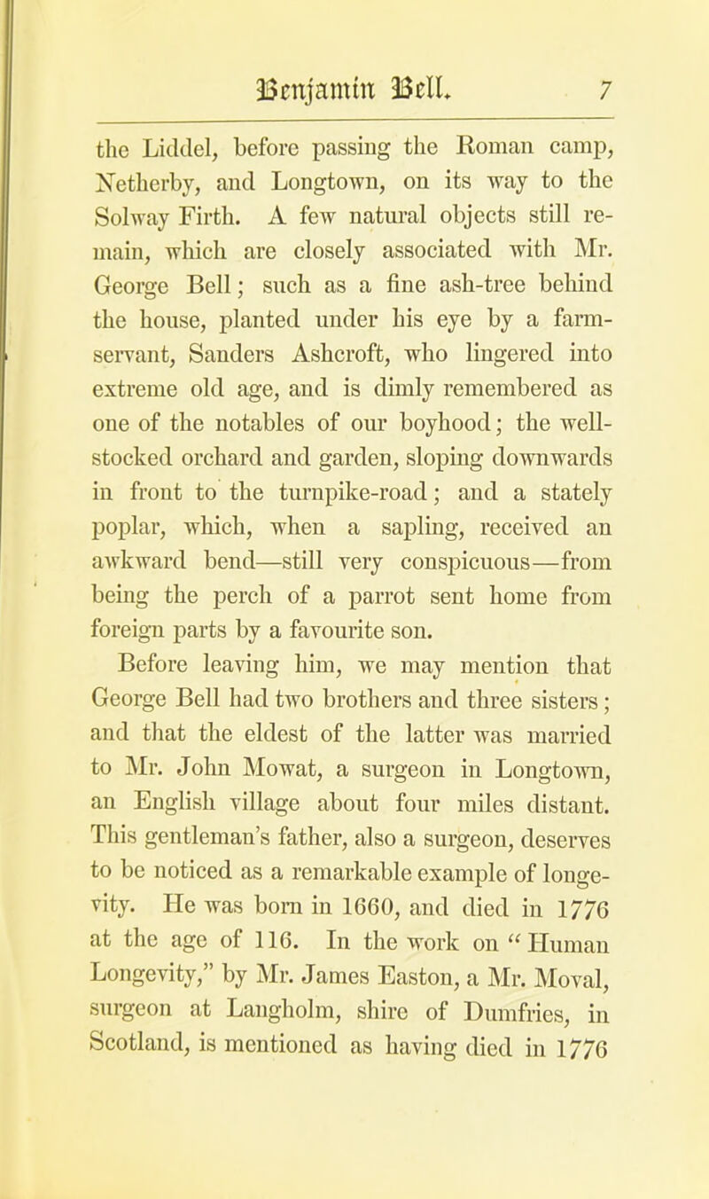 the Liddel, before passing the Roman camp, Xetherby, and Longtown, on its way to the Solway Firth. A few natural objects still re- main, which are closely associated with Mr. George Bell; such as a fine ash-tree behind the house, planted under his eye by a farm- servant, Sanders Ashcroft, who lingered into extreme old age, and is dimly remembered as one of the notables of our boyhood; the well- stocked orchard and garden, sloping downwards in front to the turnpike-road; and a stately poplar, which, when a sapling, received an awkward bend—still very conspicuous—from being the perch of a parrot sent home from foreign parts by a favourite son. Before leaving him, we may mention that George Bell had two brothers and three sisters; and that the eldest of the latter was married to Mr. John Mowat, a surgeon in Longtown, an English village about four miles distant. This gentleman's father, also a surgeon, deserves to be noticed as a remarkable example of longe- vity. He was born in 1660, and died in 1776 at the age of 116. In the work on Human Longevity, by Mr. James Easton, a Mr. Moval, surgeon at Langholm, shire of Dumfries, in Scotland, is mentioned as having died in 1776