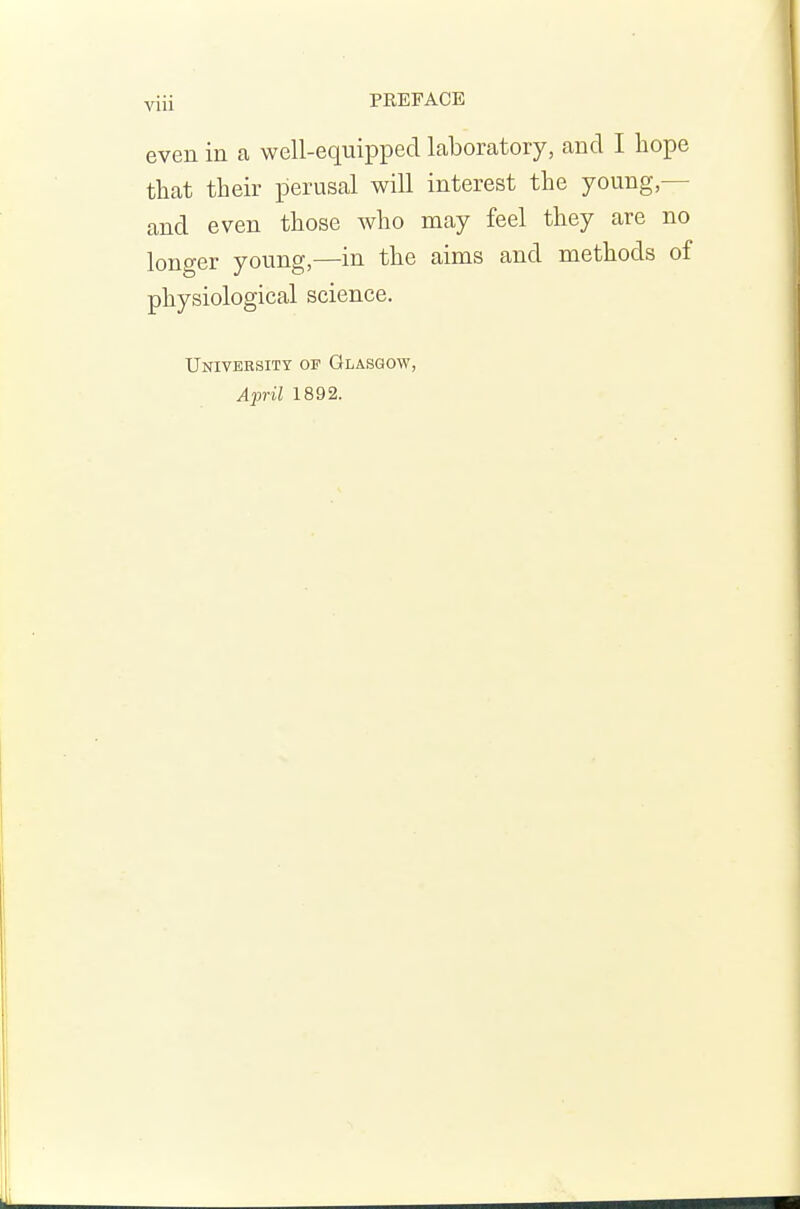 yiii PREFACE even in a well-equipped laboratory, and I hope that their perusal will interest the young,— and even those who may feel they are no longer young,—in the aims and methods of physiological science. University of Glasgow, April 1892.