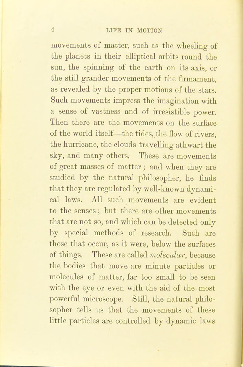 movements of matter, such as the wheeling of the planets in their elliptical orbits round the sun, the spinning of the earth on its axis, or the still grander movements of the firmament, as revealed by the proper motions of the stars. Such movements impress the imagination with a sense of vastness and of irresistible power. Then there are the movements on the surface of the world itself—the tides, the flow of rivers, the hurricane, the clouds travelling athwart the sky, and many others. These are movements of great masses of matter ; and when they are studied by the natural philosopher, he finds that they are regulated by well-known dynami- cal laws. All such movements are evident to the senses ; but there are other movements that are not so, and which can be detected only by special methods of research. Such are those that occur, as it were, below the surfaces of things. These are called molecular, because the bodies that move are minute particles or molecules of matter, far too small to be seen with the eye or even with the aid of the most powerful microscope. Still, the natural philo- sopher tells us that the movements of these little particles are controlled by dynamic laws