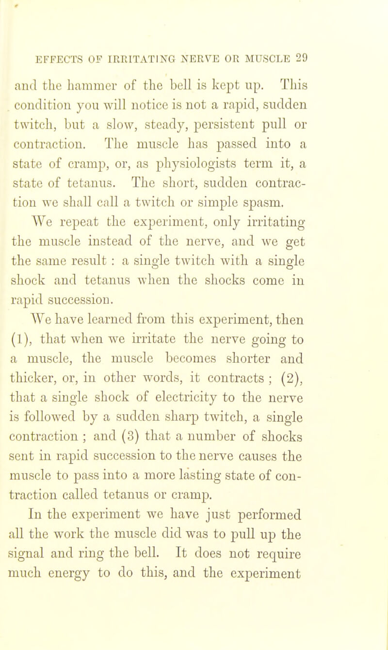 and the hammer of the bell is kept up. This condition you will notice is not a rapid, sudden twitch, but a slow, steady, persistent pull or contraction. The muscle has passed into a state of cramp, or, as physiologists term it, a state of tetanus. The short, sudden contrac- tion we shall cnll a twitch or simple spasm. We repeat the experiment, only irritating the muscle instead of the nerve, and we get the same result : a single twitch with a single shock and tetanus when the shocks come in rapid succession. We have learned from this experiment, then (l), that when we irritate the nerve going to a muscle, the muscle becomes shorter and thicker, or, in other words, it contracts ; (2), that a single shock of electricity to the nerve is followed by a sudden sharp twitch, a single contraction ; and (3) that a number of shocks sent in rapid succession to the nerve causes the muscle to pass into a more lasting state of con- traction called tetanus or cramp. In the experiment we have just performed all the work the muscle did was to pull up the signal and ring the bell. It does not require much energy to do this, and the experiment