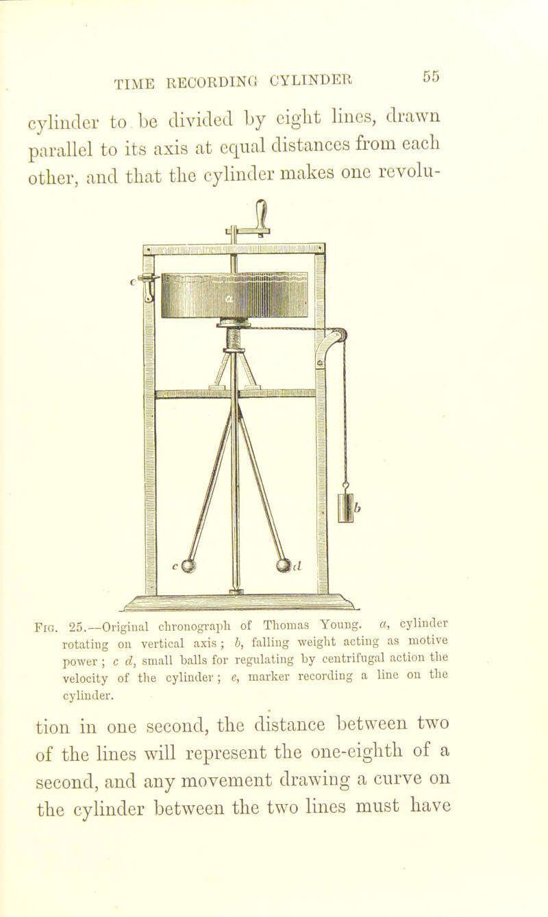 cylinder to be divided by ciglit Hues, drawn parallel to its axis at equal distances from each other, and that the cylinder makes one revolu- FlG. 25.—Origiual chronogi-apli of Thomas Young, a, cylinder rotating on vertical axis ; b, falling weight acting as motive power ; c d, small halls for regulating by centrifugal action the velocity of the cylinder; e, marker recording a line on the cylinder. tion in one second, the distance between two of the lines will represent the one-eighth of a second, and any movement drawing a curve on the cylinder between the two lines must have