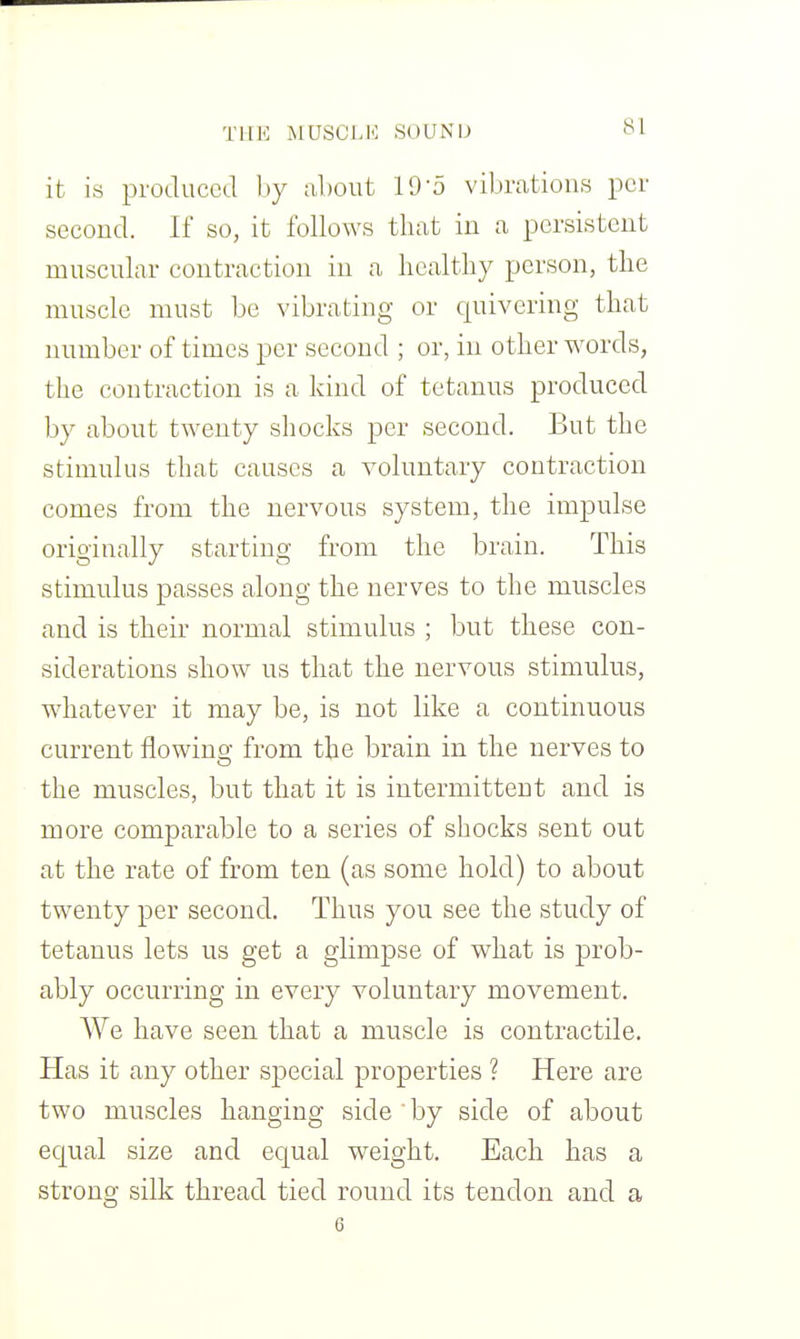 THE MUSCLK SOUN'lJ it is produced by about 19-5 vibrations per second. If so, it follows that in a persistent muscular contraction in a healthy person, the muscle must be vibrating or quivering that number of times per second ; or, in other words, the contraction is a kind of tetanus produced by about twenty shocks per second. But the stimulus that causes a voluntary contraction comes from the nervous system, the impulse originally starting from the brain. This stimulus passes along the nerves to the muscles and is their normal stimulus ; but these con- siderations show us that the nervous stimulus, whatever it may be, is not like a continuous current flowing from the brain in the nerves to the muscles, but that it is intermittent and is more comparable to a series of shocks sent out at the rate of from ten (as some hold) to about twenty per second. Thus you see the study of tetanus lets us get a glimpse of what is prob- ably occurring in every voluntary movement. We have seen that a muscle is contractile. Has it any other special properties ? Here are two muscles hanging side by side of about equal size and equal weight. Each has a strong silk thread tied round its tendon and a 6