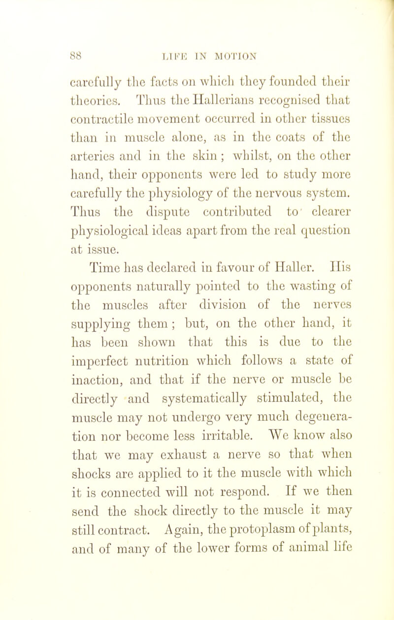 carefully the facts on which they founded their theories. Thus the Hallerians recognised that contractile movement occurred in other tissues than in muscle alone, as in the coats of the arteries and in the skin; whilst, on the other hand, their opponents were led to study more carefully the physiology of the nervous system. Thus the dispute contributed to clearer physiological ideas apart from the real question at issue. Time has declared in favour of Haller. His opponents naturally pointed to the wasting of the muscles after division of the nerves supplying them ; but, on the other hand, it has been shown that this is due to the imperfect nutrition which follows a state of inaction, and that if the nerve or muscle be directly and systematically stimulated, the muscle may not undergo very much degenera- tion nor become less irritable. We know also that we may exhaust a nerve so that when shocks are applied to it the muscle with which it is connected will not respond. If we then send the shock directly to the muscle it may still contract. Again, the protoplasm of plants, and of many of the lower forms of animal life