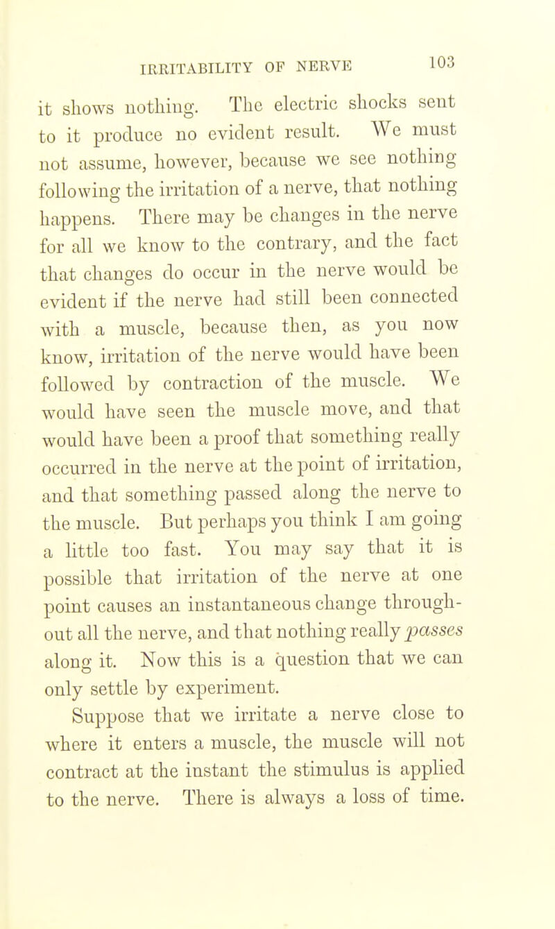 IRRITABILITY OF NERVE lUJ it shows notliiug. The electric shocks sent to it produce no evident result. We must not assume, however, because we see nothing following the irritation of a nerve, that nothing happens. There may be changes in the nerve for all we know to the contrary, and the fact that changes do occur in the nerve would be evident if the nerve had still been connected with a muscle, because then, as you now know, irritation of the nerve would have been followed by contraction of the muscle. We would have seen the muscle move, and that would have been a proof that something really occurred in the nerve at the point of irritation, and that something passed along the nerve to the muscle. But perhaps you think I am going a little too fast. You may say that it is possible that irritation of the nerve at one point causes an instantaneous change through- out all the nerve, and that nothing really passes along it. Now this is a question that we can only settle by experiment. Suppose that we irritate a nerve close to where it enters a muscle, the muscle will not contract at the instant the stimulus is applied to the nerve. There is always a loss of time.