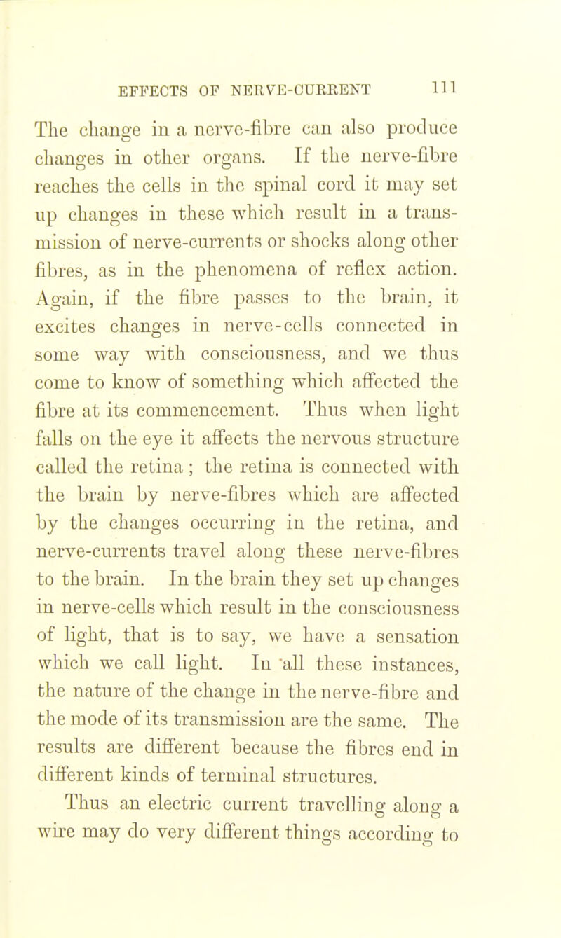 EFFECTS OF NERVE-CURKENT The change in a nerve-fibre can also produce chano-es in other oroaus. If the nerve-fibre reaches the cells in the spinal cord it may set up changes in these which result in a trans- mission of nerve-currents or shocks along other fibres, as in the phenomena of reflex action. Again, if the fibre passes to the brain, it excites chano^es in nerve-cells connected in some way with consciousness, and we thus come to know of something which afl'ected the fibre at its commencement. Thus when light falls on the eye it affects the nervous structure called the retina; the retina is connected with the brain by nerve-fibres which are affected by the changes occurring in the retina, and nerve-currents travel along these nerve-fibres to the brain. In the brain they set up changes in nerve-cells which result in the consciousness of light, that is to say, we have a sensation which we call light. In all these instances, the nature of the change in the nerve-fibre and the mode of its transmission are the same. The results are different because the fibres end in different kinds of terminal structures. Thus an electric current travelling along a wire may do very different things according to