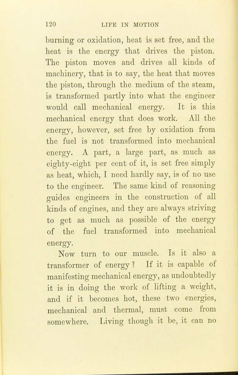 burning or oxidation, lieat is set free, and the heat is the energy that drives the piston. The piston moves and drives all kinds of machinery, that is to say, the heat that moves the piston, through the medium of the steam, is transformed partly into what the engineer would call mechanical energy. It is this mechanical energy that does work. All the energy, however, set free by oxidation from the fuel is not transformed into mechanical energy. A part, a large part, as much as eighty-eight per cent of it, is set free simply as heat, which, I need hardly say, is of no use to the engineer. The same kind of reasoning guides engineers in the construction of all kinds of engines, and they are always striving to get as much as possible of the energy of the fuel transformed into mechanical energy. Now turn to our muscle. Is it also a transformer of energy ? If it is capable of manifesting mechanical energy, as undoubtedly it is in doing the work of lifting a weight, and if it becomes hot, these two energies, mechanical and thermal, must come from somewhere. Living though it be, it can no