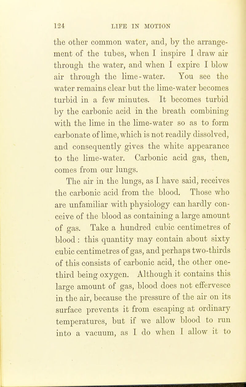 the other common water, and, by the arrange- ment of the tubes, when I inspire I draw air through the water, and when I expire I blow air through the lime-water. You see the water remains clear but the lime-water becomes turbid in a few minutes. It becomes turbid by the carbonic acid in the breath combining with the lime in the lime-water so as to form carbonate of lime, which is not readily dissolved, and consequently gives the white appearance to the lime-water. Carbonic acid gas, then, comes from our lungs. The air in the lungs, as I have said, receives the carbonic acid from the blood. Those who are unfamiliar with physiology can hardly con- ceive of the blood as containing a large amount of ffas. Take a hundred cubic centimetres of blood: this quantity may contain about sixty cubic centimetres of gas, and perhaps two-thirds of this consists of carbonic acid, the other one- third being oxygen. Although it contains this large amount of gas, blood does not effervesce in the air, because the pressure of the air on its surface prevents it from escaping at ordinary temperatures, but if we allow blood to run into a vacuum, as I do when I allow it to