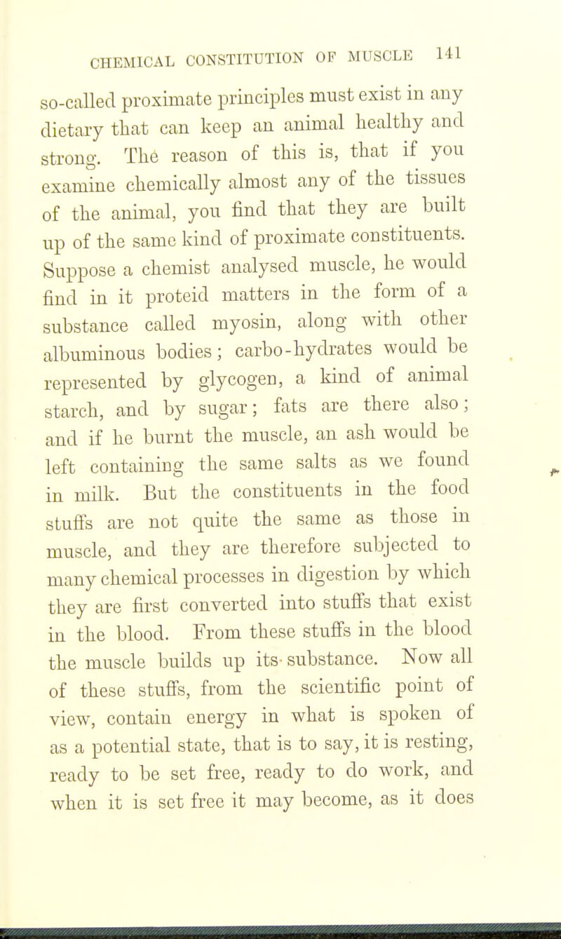 so-called proximate principles must exist in any dietary that can keep an animal healthy and strong. The reason of this is, that if you examine chemically almost any of the tissues of the animal, you find that they are built up of the same kind of proximate constituents. Suppose a chemist analysed muscle, he would find in it proteid matters in the form of a substance called myosin, along with other albuminous bodies; carbo-hydrates would be rei^resented by glycogen, a kind of animal starch, and by sugar; fats are there also; and if he burnt the muscle, an ash would be left containing the same salts as we found in milk. But the constituents in the food stufis are not quite the same as those m muscle, and they are therefore subjected to many chemical processes in digestion by which they are first converted into stufi^s that exist in the blood. From these stuffs in the blood the muscle builds up its- substance. Now all of these stuffs, from the scientific point of view, contain energy in what is spoken of as a potential state, that is to say, it is resting, ready to be set free, ready to do work, and when it is set free it may become, as it does