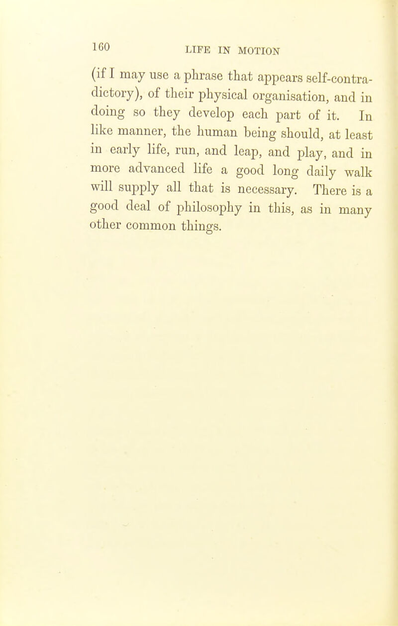 (if I may use a phrase that appears self-contra- dictory), of their physical organisation, and in doing so they develop each part of it. In like manner, the human being should, at least in early life, run, and leap, and play, and in more advanced life a good long daily walk will supply all that is necessary. There is a good deal of philosophy in this, as in many other common things.