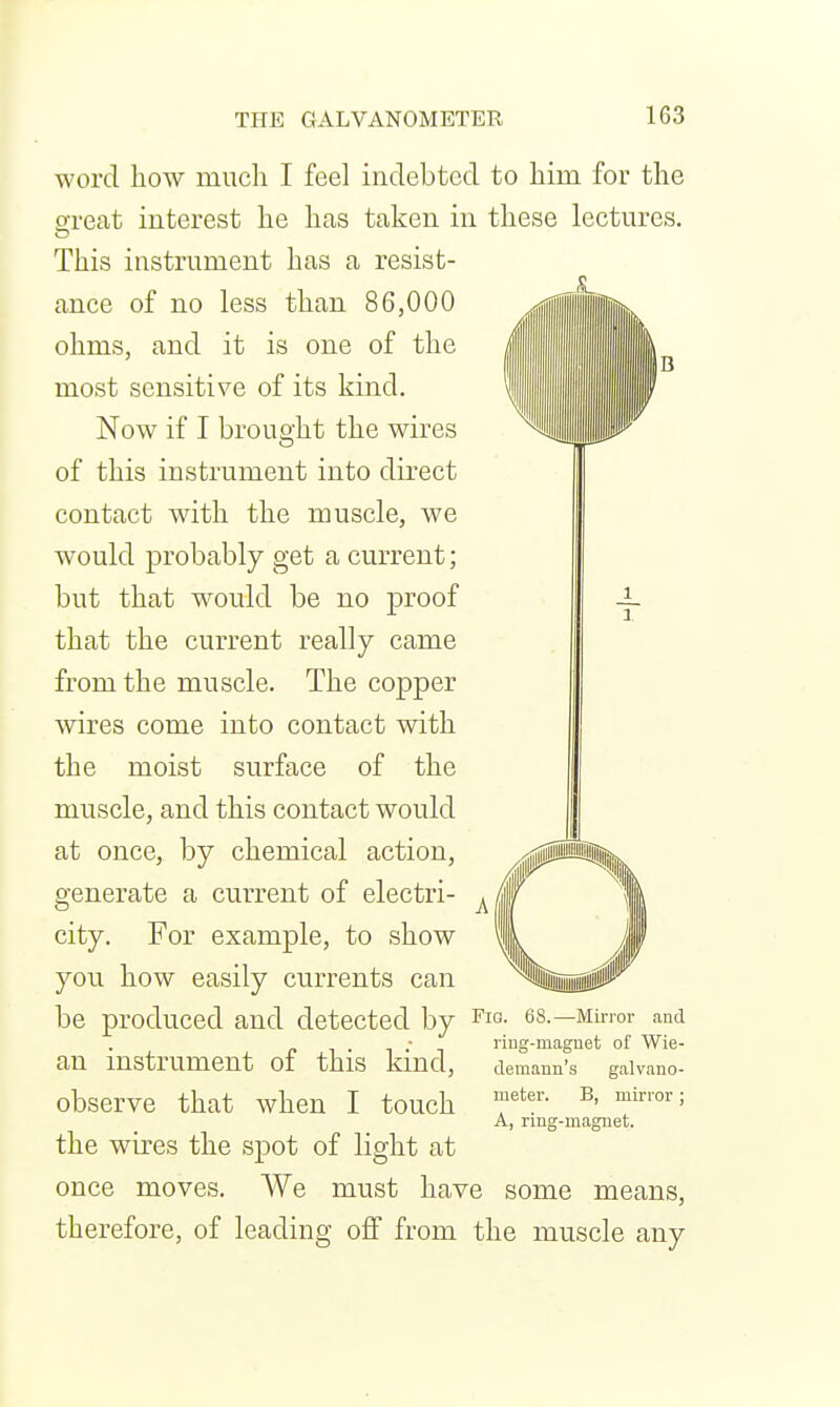 word liow miicli I feel indebted to liim for the great interest lie lias taken in these lectures. This instrument has a resist- ance of no less than 86,000 ohms, and it is one of the most sensitive of its kind. Now if I brought the wires of this instrument into direct contact with the muscle, we would probably get a current; but that would be no proof that the current really came from the muscle. The copper wires come into contact with the moist surface of the muscle, and this contact would at once, by chemical action, generate a current of electri- city. For example, to show you how easily currents can be produced and detected by es.—Minor and - riug-magnet of Wie- an instrument of this kind, demann's galvauo- observe that when I touch T'' ^' A, nng-maguet. the wires the spot of light at once moves. We must have some means, therefore, of leading off from the muscle any