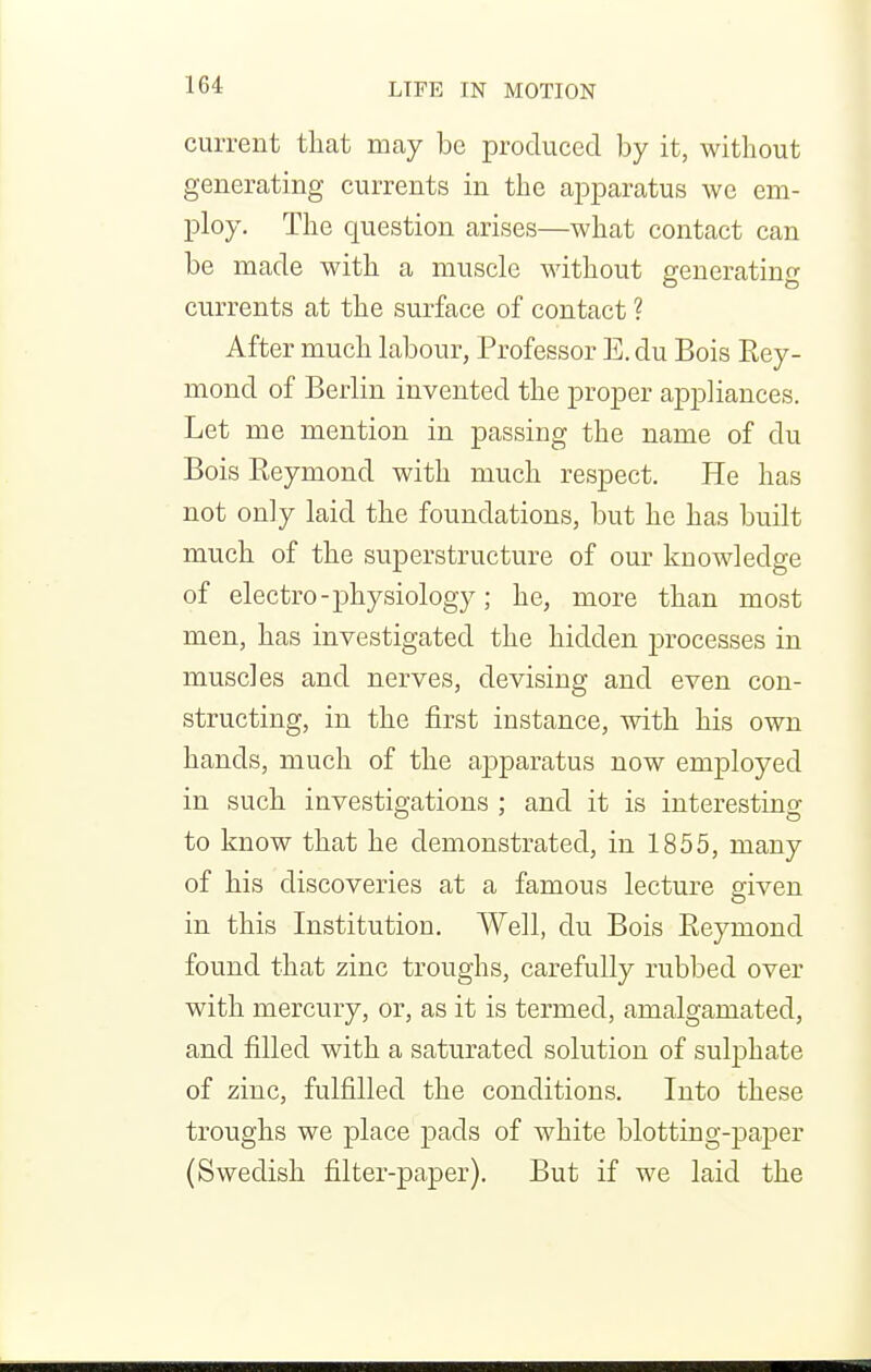 current that may be produced by it, without generating currents in the apparatus we em- ploy. The question arises—what contact can be made with a muscle without generating currents at the surface of contact ? After much labour, Professor E. du Bois Eey- mond of Berlin invented the proper appliances. Let me mention in passing the name of du Bois Reymond with much respect. He has not only laid the foundations, but he has built much of the superstructure of our knowledge of electro-physiology; he, more than most men, has investigated the hidden processes in muscles and nerves, devising and even con- structing, in the first instance, with his own hands, much of the apparatus now employed in such investigations ; and it is interesting to know that he demonstrated, in 1855, many of his discoveries at a famous lecture given in this Institution. Well, du Bois Reymond found that zinc troughs, carefully rubbed over with mercury, or, as it is termed, amalgamated, and filled with a saturated solution of sulphate of zinc, fulfilled the conditions. Into these troughs we place pads of white blotting-paj)er (Swedish filter-paper). But if we laid the