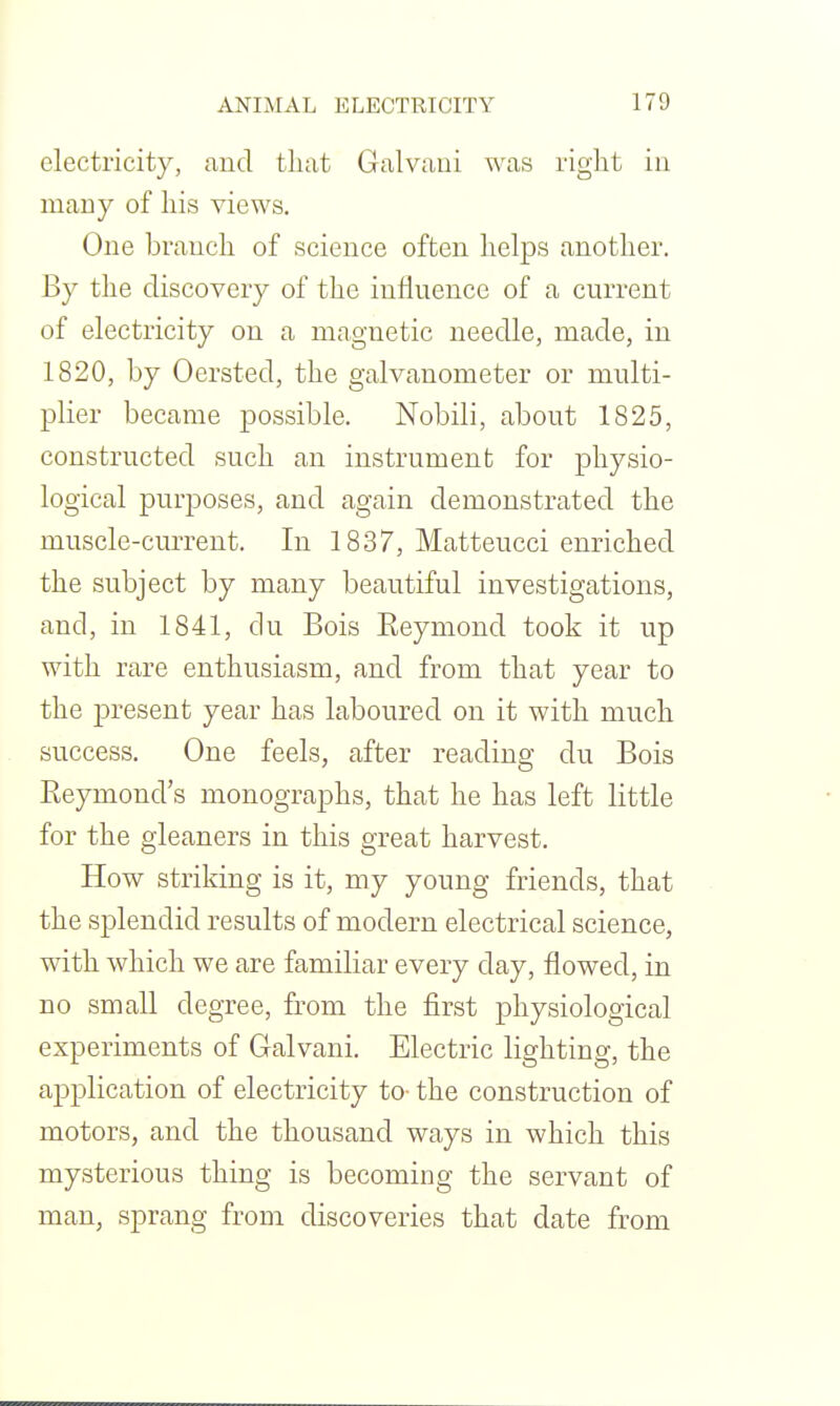 electricity, and tliat Galvaui was right in many of his views. One branch of science often helps another. By the discovery of the influence of a current of electricity on a magnetic needle, made, in 1820, by Oersted, the galvanometer or multi- plier became possible. Nobili, about 1825, constructed such an instrument for physio- logical purposes, and again demonstrated the muscle-current. In 1837, Matteucci enriched the subject by many beautiful investigations, and, in 1841, du Bois Reymond took it up with rare enthusiasm, and from that year to the jDresent year has laboured on it with much success. One feels, after reading du Bois Reymond's monographs, that he has left little for the gleaners in this great harvest. How striking is it, my young friends, that the splendid results of modern electrical science, with which we are familiar every day, flowed, in no small degree, from the first physiological experiments of Galvani. Electric lighting, the application of electricity to- the construction of motors, and the thousand ways in which this mysterious thing is becoming the servant of man, sprang from discoveries that date from