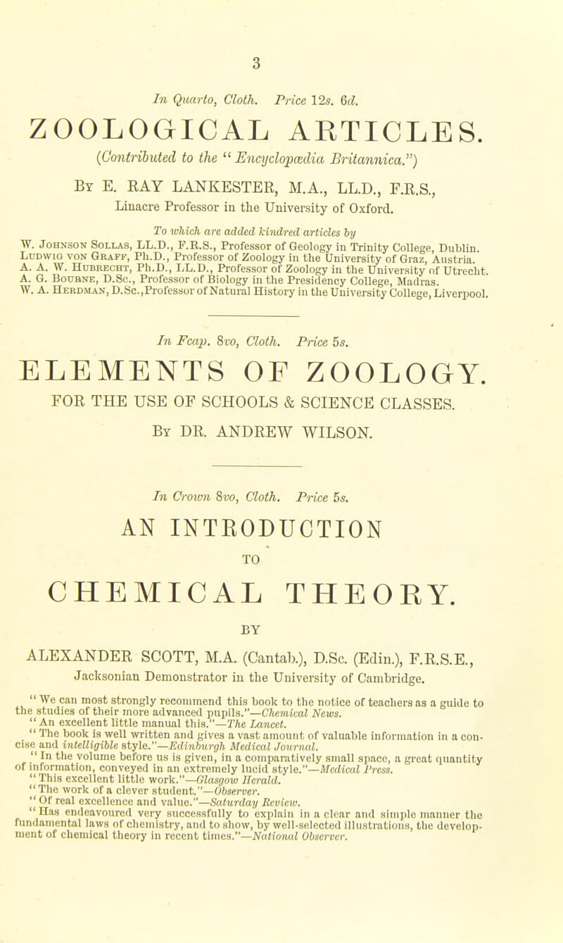 In Quarto, Cloth. Price 12s. Gd. ZOOLOGICAL ARTICLES. (Contributed to the  Encyclopwdia Britannica.) By E. EAY LANKESTER, M.A., LL.D., F.R.S., Linacre Professor in the University of Oxford. To which are added Mndred articles Tjy W. Johnson Sollas, LL.D., F.R.S., Professor of Geology in Trinity College, Dnblin. Lddwio von Graff, Ph.D., Professor of Zoology in the University of Graz, Austria A. A. W. Hdbrecht, Ph.D., I,L.D., Professor of Zoology in the University of Utrecht. A. G. BouBNE, D.Sc., Professor of Biology in the Presidency College, Madras. W. A. Herdman, D.Sc,Professor of Natural History in the University College, Liverpool. In Fcap. 8ro, Cloth. Price 5s. ELEMENTS OF ZOOLOGY. FOR THE USE OF SCHOOLS & SCIENCE CLASSES. By dr. ANDREW WILSON. In Croivn %vo, Cloth. Price 5s. AN INTEODUCTION TO CHEMICAL THEORY. BY ALEXANDER SCOTT, M.A. (Cantab.), D.Sc. (Edin.), F.R.S.E., Jacksonian Demonstrator in the University of Cambridge.  We can most strongly recommend this book to the notice of teachers as a guide to the studies of their more advanced pupils.—C7ie7)HC(U News.  An excellent little manual this.—The Lancet.  The book is well ivritten and gives a vast amount of valuable information in a con- cise and inlelligiUe style.—Ediniurgh Medical Journal.  In the volume before us is given, in a comparatively small space, a great quantity of mformation, conveyed in an extremely lucid sty\e.—Medical Press.  This excellent little work.—Glasgow Herald. The work of a clever student.—Oftscruen  or real excellence and value.—Saturday Review.  Has endeavoured very successfully to explain in a clear and simple manner the fundamental laws of chemistry, and to show, by well-selected illustrations, the develop- ment of chemical tlieoiy in recent times.—i/aHonai Observer.