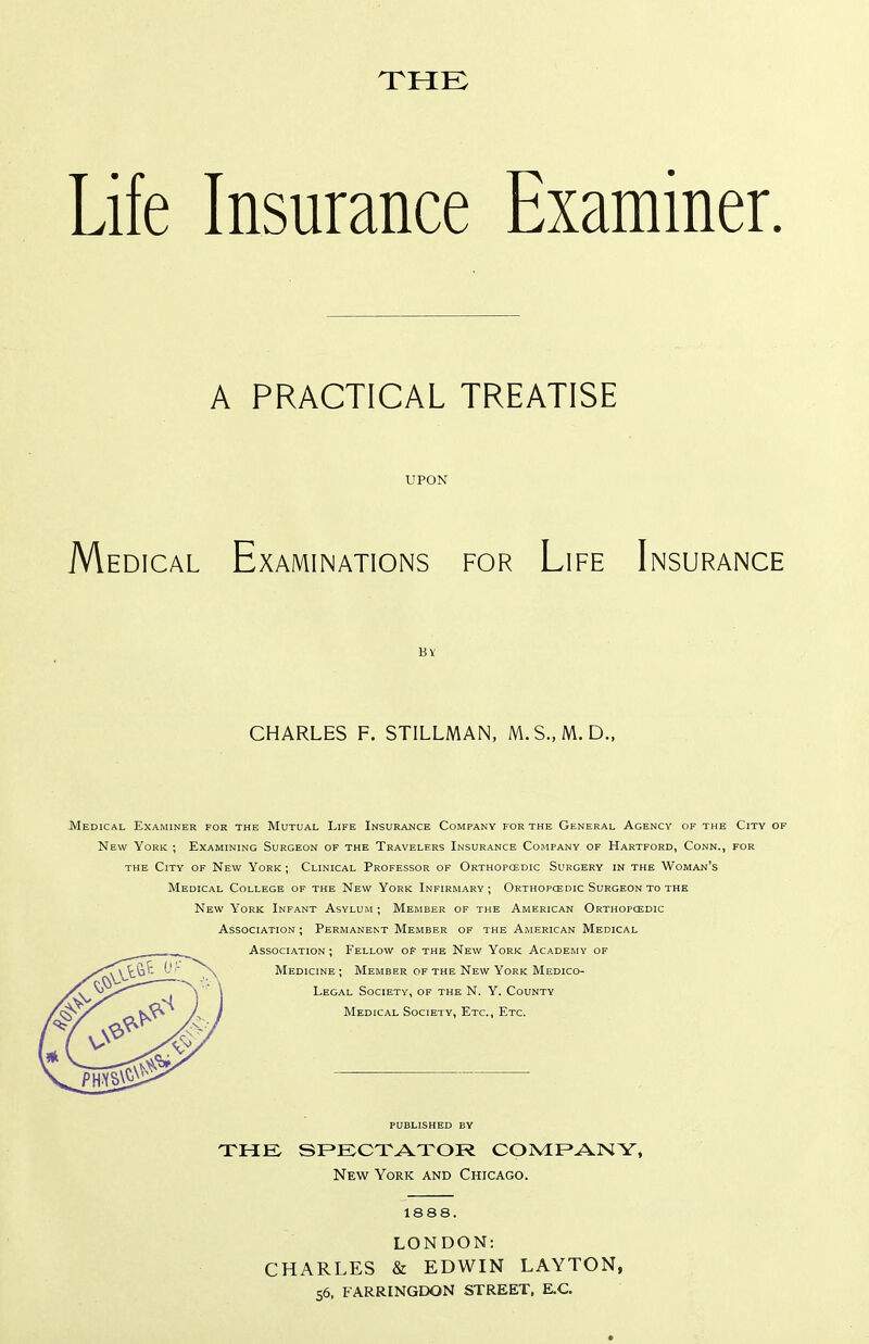Life Insurance Examiner. A PRACTICAL TREATISE UPON Medical Examinations for Life Insurance -Medical Examiner for the Mutual Life Insurance Company for the General Agency of the City of New York ; Examining Surgeon of the Travelers Insurance Company of Hartford, Conn., for THE City of New York ; Clinical Professor of Orthopcedic Surgery in the Woman's Medical College of the New York Infirmary ; Orthopcedic Surgeon to the New York Infant Asylum ; Member of the American Orthopcedic Association ; Permanent Member of the American Medical Association ; Fellow of the New York Academy of THE SPECTATOR CONIF»ANY» New York and Chicago. 1888. LONDON: CHARLES & EDWIN LAYTON, 55, FARRINGDON STREET. E.C. CHARLES F. STILLMAN, M.S.,M.D., Medicine ; Member of the New York Medico- Legal Society, of the N. Y. County Medical Society, Etc., Etc. PUBLISHED BY