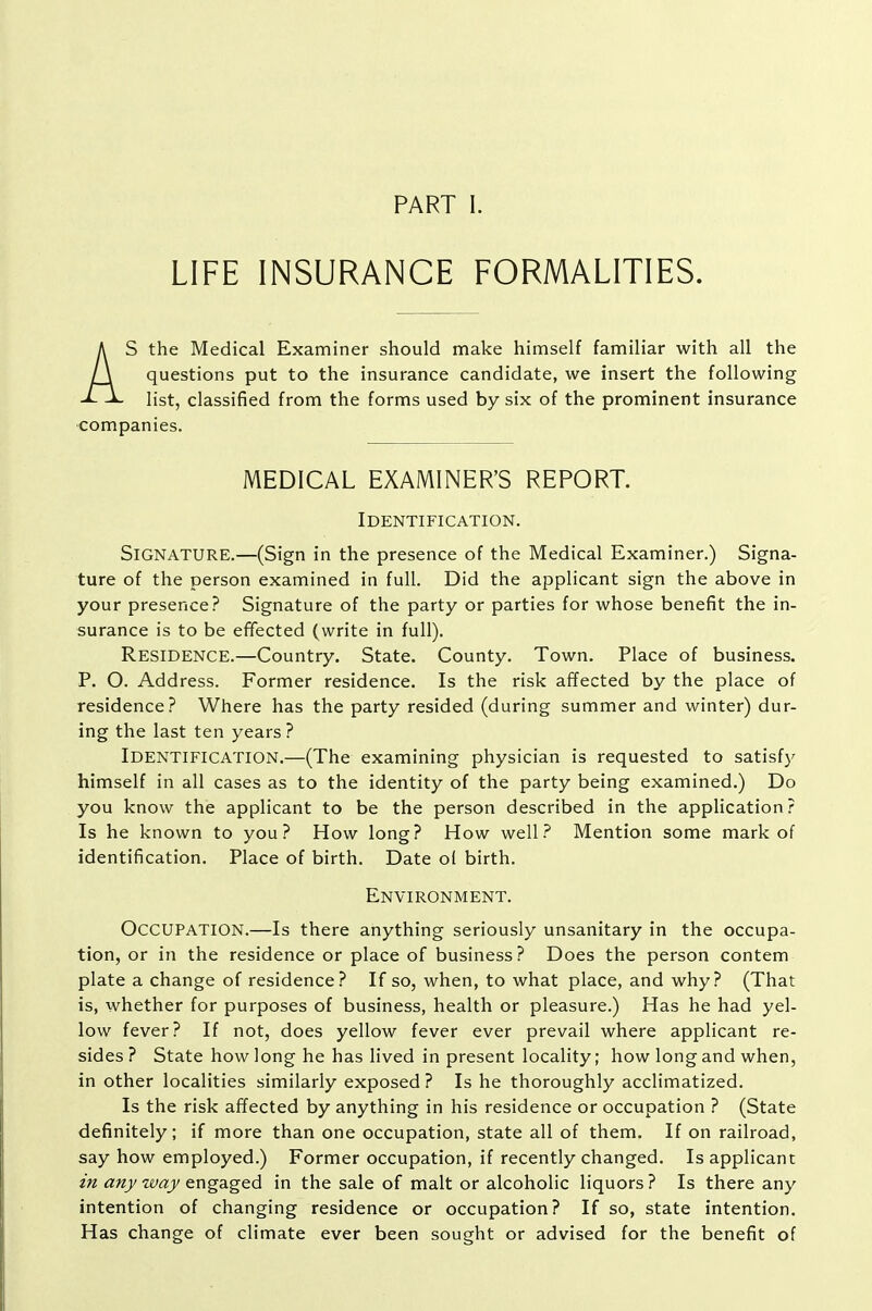 PART I. LIFE INSURANCE FORMALITIES. As the Medical Examiner should make himself familiar with all the questions put to the insurance candidate, we insert the following list, classified from the forms used by six of the prominent insurance companies. MEDICAL EXAMINER'S REPORT. Identification. Signature.—(Sign in the presence of the Medical Examiner.) Signa- ture of the person examined in full. Did the applicant sign the above in your presence? Signature of the party or parties for whose benefit the in- surance is to be effected (write in full). Residence.—Country, State. County. Town. Place of business. P. O. Address. Former residence. Is the risk affected by the place of residence? Where has the party resided (during summer and winter) dur- ing the last ten years ? Identification.—(The examining physician is requested to satisfy himself in all cases as to the identity of the party being examined.) Do you know the applicant to be the person described in the application ? Is he known to you? How long? How well? Mention some mark of identification. Place of birth. Date ol birth. Environment. Occupation.—Is there anything seriously unsanitary in the occupa- tion, or in the residence or place of business? Does the person contem plate a change of residence? If so, when, to what place, and why? (That is, whether for purposes of business, health or pleasure.) Has he had yel- low fever? If not, does yellow fever ever prevail where applicant re- sides? State how long he has lived in present locality; how long and when, in other localities similarly exposed ? Is he thoroughly acclimatized. Is the risk affected by anything in his residence or occupation ? (State definitely; if more than one occupation, state all of them. If on railroad, say how employed.) Former occupation, if recently changed. Is applicant in anj waj/engaged in the sale of malt or alcoholic liquors? Is there any intention of changing residence or occupation? If so, state intention. Has change of climate ever been sought or advised for the benefit of