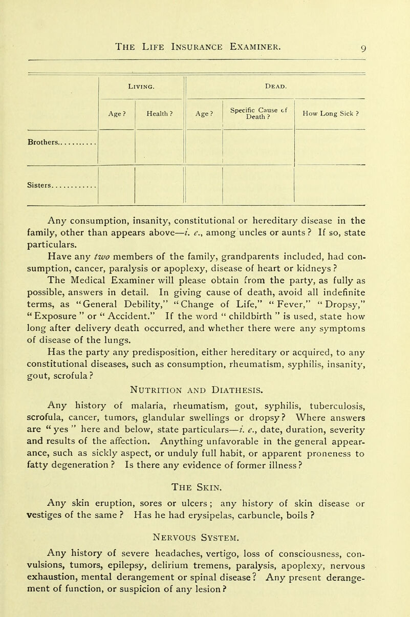 Living. Dead. Age? Health ? Age? i Specific Cause of Death ? How Long Sick ? Any consumption, insanity, constitutional or hereditary disease in the family, other than appears above—i. e., among uncles or aunts? If so, state particulars. Have any two members of the family, grandparents included, had con- sumption, cancer, paralysis or apoplexy, disease of heart or kidneys? The Medical Examiner will please obtain from the party, as fully as possible, answers in detail. In giving cause of death, avoid all indefinite terms, as General Debility, Change of Life, Fever, Dropsy, Exposure or Accident. If the word childbirth is used, state how long after delivery death occurred, and whether there were any symptoms of disease of the lungs. Has the party any predisposition, either hereditary or acquired, to any constitutional diseases, such as consumption, rheumatism, syphilis, insanity, gout, scrofula ? Nutrition and Diathesis. Any history of malaria, rheumatism, gout, syphilis, tuberculosis, scrofula, cancer, tumors, glandular swellings or dropsy? Where answers are yes here and below, state particulars—i. e., date, duration, severity and results of the affection. Anything unfavorable in the general appear- ance, such as sickly aspect, or unduly full habit, or apparent proneness to fatty degeneration ? Is there any evidence of former illness ? The Skin. Any skin eruption, sores or ulcers ; any history of skin disease or vestiges of the same ? Has he had erysipelas, carbuncle, boils ? Nervous System. Any history of severe headaches, vertigo, loss of consciousness, con- vulsions, tumors, epilepsy, delirium tremens, paralysis, apoplexy, nervous exhaustion, mental derangement or spinal disease? Any present derange- ment of function, or suspicion of any lesion?