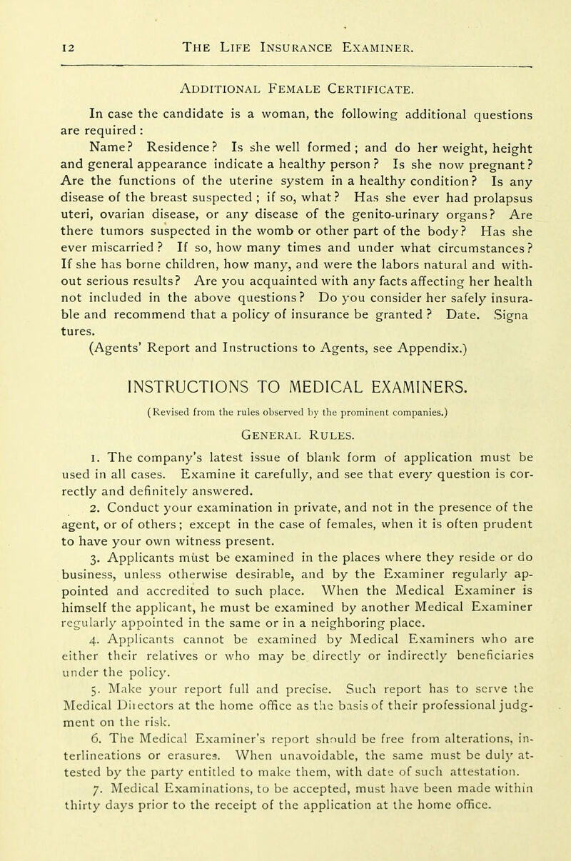 Additional Female Certificate. In case the candidate is a woman, the following additional questions are required : Name? Residence? Is she well formed; and do her weight, height and general appearance indicate a healthy person ? Is she now pregnant? Are the functions of the uterine system in a healthy condition ? Is any disease of the breast suspected ; if so, what? Has she ever had prolapsus uteri, ovarian disease, or any disease of the genito-urinary organs? Are there tumors suspected in the womb or other part of the body? Has she ever miscarried ? If so, how many times and under what circumstances? If she has borne children, how many, and were the labors natural and with- out serious results? Are you acquainted with any facts affecting her health not included in the above questions? Do you consider her safely insura- ble and recommend that a policy of insurance be granted ? Date. Signa tures. (Agents' Report and Instructions to Agents, see Appendix.) INSTRUCTIONS TO MEDICAL EXAMINERS. (Revised from the rules observed by the prominent companies.) General Rules. 1. The company's latest issue of blank form of application must be used in all cases. Examine it carefully, and see that every question is cor- rectly and definitely answered. 2. Conduct your examination in private, and not in the presence of the agent, or of others; except in the case of females, when it is often prudent to have your own witness present. 3. Applicants miast be examined in the places where they reside or do business, unless otherwise desirable, and by the Examiner regularly ap- pointed and accredited to such place. When the Medical Examiner is himself the applicant, he must be examined by another Medical Examiner regularly appointed in the same or in a neighboring place. 4. Applicants cannot be examined by Medical Examiners who are cither their relatives or who may be directly or indirectly beneficiaries under the policy. 5. Make your report full and precise. Such report has to serve the Medical Diiectors at the home office as the basis of their professional judg- ment on the risk. 6. The Medical Examiner's report should be free from alterations, in- terlineations or erasures. When unavoidable, the same must be dulj' at- tested by the party entitled to make them, with date of such attestation. 7. Medical Examinations, to be accepted, must have been made within thirty days prior to the receipt of the application at the home office.