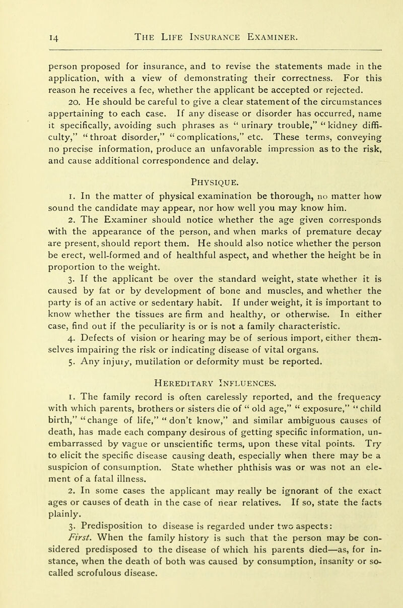 person proposed for insurance, and to revise the statements made in the appHcation, with a view of demonstrating their correctness. For this reason he receives a fee, whether the applicant be accepted or rejected. 20. He should be careful to give a clear statement of the circumstances appertaining to each case. If any disease or disorder has occurred, name it specifically, avoiding such phrases as urinary trouble, kidney diffi- culty, throat disorder, complications, etc. These terms, conveying no precise information, produce an unfavorable impression as to the risk, and cause additional correspondence and delay. Physique. 1. In the matter of physical examination be thorough, no matter how sound the candidate may appear, nor how well you may know him. 2. The Examiner should notice whether the age given corresponds with the appearance of the person, and when marks of premature decay are present, should report them. He should also notice whether the person be erect, well-formed and of healthful aspect, and whether the height be in proportion to the weight. 3. If the applicant be over the standard weight, state whether it is caused by fat or by development of bone and muscles, and whether the party is of an active or sedentary habit. If under weight, it is important to know whether the tissues are firm and healthy, or otherwise. In either case, find out if the peculiarity is or is not a family characteristic. 4. Defects of vision or hearing may be of serious import, either them- selves impairing the risk or indicating disease of vital organs. 5. Any injury, mutilation or deformity must be reported. Hereditary Influences. 1. The family record is often carelessly reported, and the frequency with which parents, brothers or sisters die of old age, exposure, child birth, change of life, don't know, and similar ambiguous causes of death, has made each company desirous of getting specific information, un- embarrassed by vague or unscientific terms, upon these vital points. Try to elicit the specific disease causing death, especially when there may be a suspicion of consumption. State whether phthisis was or was not an ele- ment of a fatal illness. 2. In some cases the applicant may really be ignorant of the exact ages or causes of death in the case of near relatives. If so, state the fact* plainly. 3. Predisposition to disease is regarded under two aspects: First. When the family history is such that the person may be con- sidered predisposed to the disease of which his parents died—as, for in- stance, when the death of both was caused by consumption, insanity or so- called scrofulous disease.