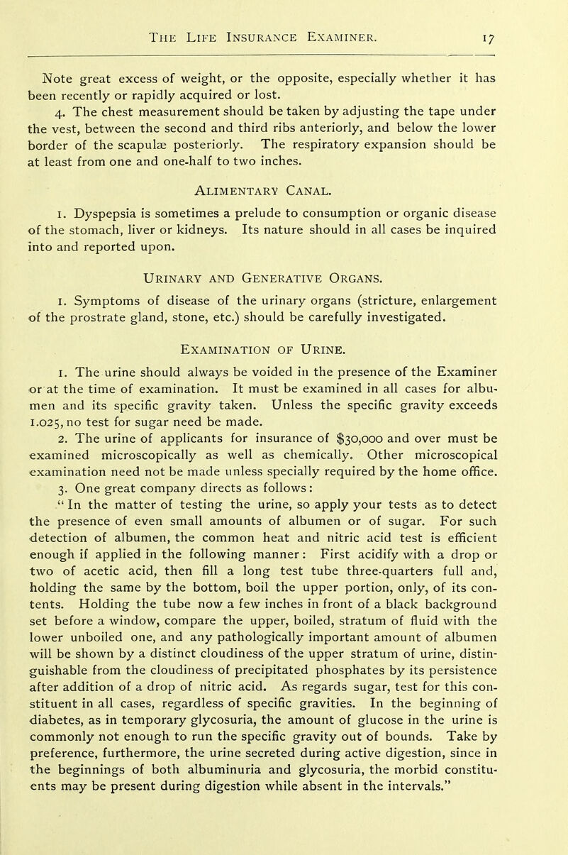 Note great excess of weight, or the opposite, especially whether it has been recently or rapidly acquired or lost. 4. The chest measurement should be taken by adjusting the tape under the vest, between the second and third ribs anteriorly, and below the lower border of the scapulae posteriorly. The respiratory expansion should be at least from one and one-half to two inches. Alimentary Canal. I. Dyspepsia is sometimes a prelude to consumption or organic disease of the stomach, liver or kidneys. Its nature should in all cases be inquired into and reported upon. Urinary and Generative Organs. I. Symptoms of disease of the urinary organs (stricture, enlargement of the prostrate gland, stone, etc.) should be carefully investigated. Examination of Urine. 1. The urine should always be voided in the presence of the Examiner or at the time of examination. It must be examined in all cases for albu- men and its specific gravity taken. Unless the specific gravity exceeds 1.025, no test for sugar need be made. 2. The urine of applicants for insurance of $30,000 and over must be examined microscopically as well as chemically. Other microscopical examination need not be made unless specially required by the home ofifice. 3. One great company directs as follows:  In the matter of testing the urine, so apply your tests as to detect the presence of even small amounts of albumen or of sugar. For such ■detection of albumen, the common heat and nitric acid test is efficient enough if applied in the following manner: First acidify with a drop or two of acetic acid, then fill a long test tube three-quarters full and, holding the same by the bottom, boil the upper portion, only, of its con- tents. Holding the tube now a few inches in front of a black background set before a window, compare the upper, boiled, stratum of fluid with the lower unboiled one, and any pathologically important amount of albumen will be shown by a distinct cloudiness of the upper stratum of urine, distin- guishable from the cloudiness of precipitated phosphates by its persistence after addition of a drop of nitric acid. As regards sugar, test for this con- stituent in all cases, regardless of specific gravities. In the beginning of diabetes, as in temporary glycosuria, the amount of glucose in the urine is commonly not enough to run the specific gravity out of bounds. Take by preference, furthermore, the urine secreted during active digestion, since in the beginnings of both albuminuria and glycosuria, the morbid constitu- ents may be present during digestion while absent in the intervals.