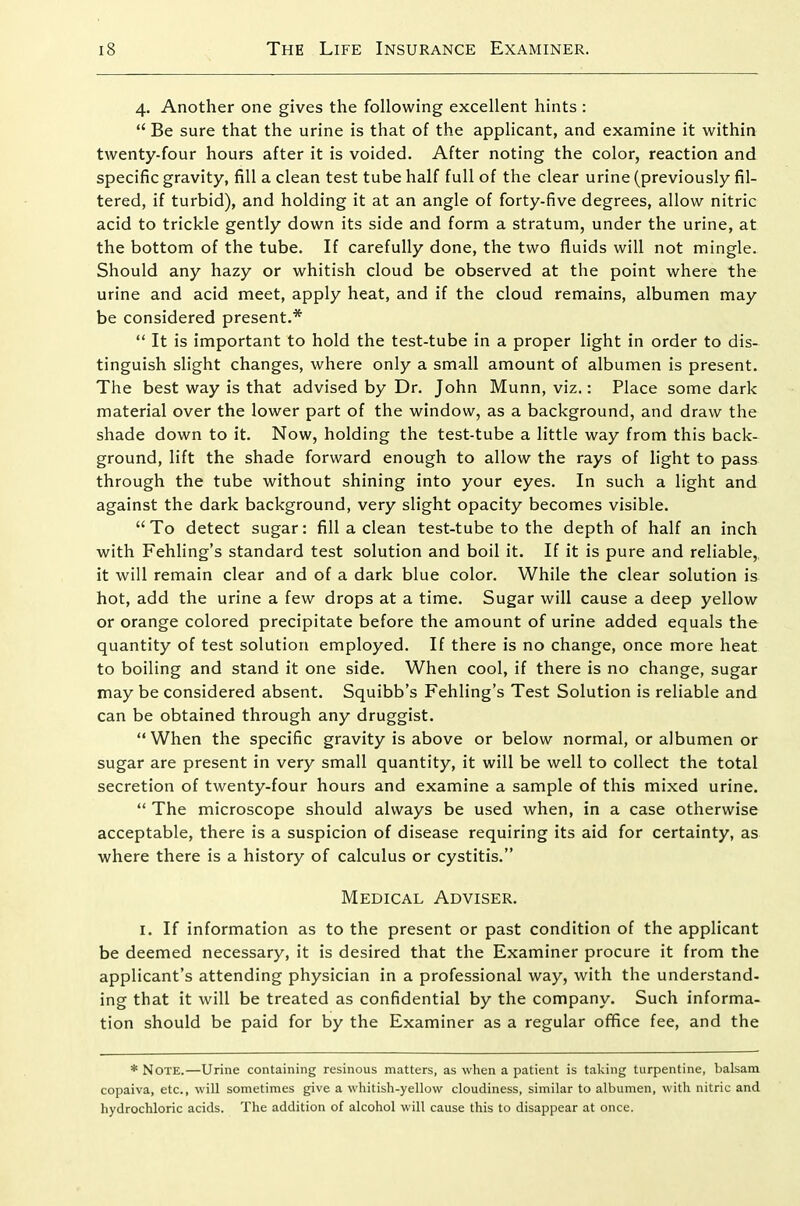 4. Another one gives the following excellent hints : Be sure that the urine is that of the applicant, and examine it within twenty-four hours after it is voided. After noting the color, reaction and specific gravity, fill a clean test tube half full of the clear urine (previously fil- tered, if turbid), and holding it at an angle of forty-five degrees, allow nitric acid to trickle gently down its side and form a stratum, under the urine, at the bottom of the tube. If carefully done, the two fluids will not mingle. Should any hazy or whitish cloud be observed at the point where the urine and acid meet, apply heat, and if the cloud remains, albumen may be considered present.* It is important to hold the test-tube in a proper light in order to dis- tinguish slight changes, where only a small amount of albumen is present. The best way is that advised by Dr. John Munn, viz.: Place some dark material over the lower part of the window, as a background, and draw the shade down to it. Now, holding the test-tube a little way from this back- ground, lift the shade forward enough to allow the rays of light to pass through the tube without shining into your eyes. In such a light and against the dark background, very slight opacity becomes visible. To detect sugar: fill a clean test-tube to the depth of half an inch with Fehling's standard test solution and boil it. If it is pure and reliable,, it will remain clear and of a dark blue color. While the clear solution is hot, add the urine a few drops at a time. Sugar will cause a deep yellow or orange colored precipitate before the amount of urine added equals the quantity of test solution employed. If there is no change, once more heat to boiling and stand it one side. When cool, if there is no change, sugar may be considered absent. Squibb's Fehling's Test Solution is reliable and can be obtained through any druggist. When the specific gravity is above or below normal, or albumen or sugar are present in very small quantity, it will be well to collect the total secretion of twenty-four hours and examine a sample of this mixed urine. The microscope should always be used when, in a case otherwise acceptable, there is a suspicion of disease requiring its aid for certainty, as where there is a history of calculus or cystitis. Medical Adviser. I. If information as to the present or past condition of the applicant be deemed necessary, it is desired that the Examiner procure it from the applicant's attending physician in a professional way, with the understand- ing that it will be treated as confidential by the company. Such informa- tion should be paid for by the Examiner as a regular office fee, and the * Note.—Urine containing resinous matters, as when a patient is taking turpentine, balsam copaiva, etc., will sometimes give a whitish-yellow cloudiness, similar to albumen, with nitric and hydrochloric acids. The addition of alcohol will cause this to disappear at once.