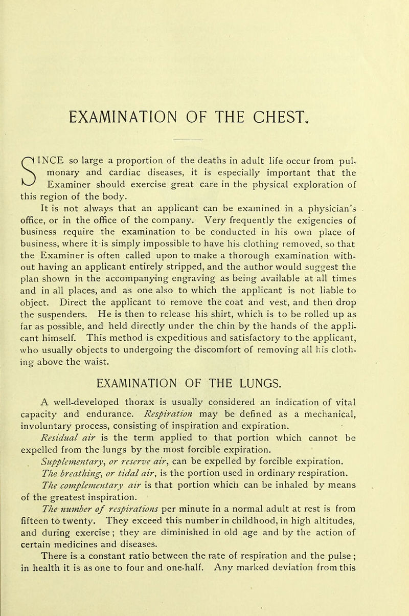 EXAMINATION OF THE CHEST, SINCE so large a proportion of the deaths in adult life occur from puU monary and cardiac diseases, it is especially important that the Examiner should exercise great care in the physical exploration of this region of the body. It is not always that an applicant can be examined in a physician's ofifice, or in the office of the company. Very frequently the exigencies of business require the examination to be conducted in his own place of business, where it is simply impossible to have his clothing removed, so that the Examiner is often called upon to make a thorough examination with- out having an applicant entirely stripped, and the author would suggest the plan shown in the accompanying engraving as being available at all times and in all places, and as one also to which the applicant is not liable to object. Direct the applicant to remove the coat and vest, and then drop the suspenders. He is then to release his shirt, which is to be rolled up as far as possible, and held directly under the chin by the hands of the appli- cant himself. This method is expeditious and satisfactory to the applicant, who usually objects to undergoing the discomfort of removing all his cloth- ing above the waist. EXAMINATION OF THE LUNGS. A well-developed thorax is usually considered an indication of vital capacity and endurance. Respiration may be defined as a mechanical, involuntary process, consisting of inspiration and expiration. Residual air is the term applied to that portion which cannot be expelled from the lungs by the most forcible expiration. Supplementary, or reserve air, can be expelled by forcible expiration. The breathing, or tidal air, is the portion used in ordinary respiration. The complementary air is that portion which can be inhaled by means of the greatest inspiration. The number of respirations per minute in a normal adult at rest is from fifteen to twenty. They exceed this number in childhood, in high altitudes, and during exercise ; they are diminished in old age and by the action of certain medicines and diseases. There is a constant ratio between the rate of respiration and the pulse; in health it is as one to four and one-half. Any marked deviation from this