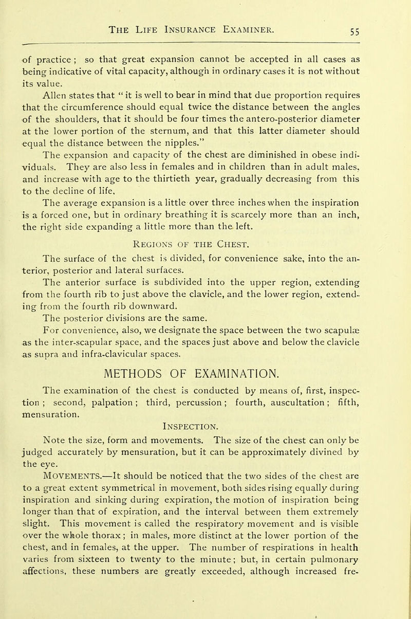 of practice ; so that great expansion cannot be accepted in all cases as being indicative of vital capacity, although in ordinary cases it is not without its value. Allen states that  it is well to bear in mind that due proportion requires that the circumference should equal twice the distance between the angles of the shoulders, that it should be four times the antero-posterior diameter at the lower portion of the sternum, and that this latter diameter should equal the distance between the nipples. The expansion and capacity of the chest are diminished in obese indi- viduals. They are also less in females and in children than in adult males, and increase with age to the thirtieth year, gradually decreasing from this to the decline of life. The average expansion is a little over three inches when the inspiration is a forced one, but in ordinary breathing it is scarcely more than an inch, the right side expanding a little more than the left. Regions of the Chest. The surface of the chest is divided, for convenience sake, into the an- terior, posterior and lateral surfaces. The anterior surface is subdivided into the upper region, extending from the fourth rib to just above the clavicle, and the lower region, extend- ing from the fourth rib downward. The posterior divisions are the same. For convenience, also, we designate the space between the two scapulae as the inter-scapular space, and the spaces just above and below the clavicle as supra and infra-clavicular spaces. METHODS OF EXAMINATION. The examination of the chest is conducted by means of, first, inspec- tion ; second, palpation ; third, percussion; fourth, auscultation; fifth, mensuration. Inspection. Note the size, form and movements. The size of the chest can only be judged accurately by mensuration, but it can be approximately divined by the eye. Movements.—It should be noticed that the two sides of the chest are to a great extent symmetrical in movement, both sides rising equally during inspiration and sinking during expiration, the motion of inspiration being longer than that of expiration, and the interval between them extremely slight. This movement is called the respiratory movement and is visible over the whole thorax; in males, more distinct at the lower portion of the chest, and in females, at the upper. The number of respirations in health varies from sixteen to twenty to the minute; but, in certain pulmonary affections, these numbers are greatly exceeded, although increased fre-