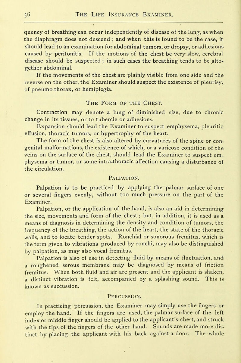 quency of breathing can occur independently of disease of the lung, as when the diaphragm does not descend ; and when this is found to be the case, it should lead to an examination for abdominal tumors, or dropsy, or adhesions caused by peritonitis. If the motions of the chest be very slow, cerebral disease should be suspected ; in such cases the breathing tends to be alto- gether abdominal. If the movements of the chest are plainly visible from one side and the reverse on the other, the Examiner should suspect the existence of pleurisy,, of pneumo-thorax, or hemiplegia. The Form of the Chest. Contraction may denote a lung of diminished size, due to chronic change in its tissues, or to tubercle or adhesions. Expansion should lead the Examiner to suspect emphysema, pleuritic effusion, thoracic tumors, or hypertrophy of the heart. The form of the'chest is also altered by curvatures of the spine or con- genital malformations, the existence of which, or a varicose condition of the veins on the surface of the chest, should lead the Examiner to suspect em- physema or tumor, or some intra-thoracic affection causing a disturbance of the circulation. Palpation. Palpation is to be practiced by applying the palmar surface of one or several fingers evenly, without too much pressure on the part of the Examiner. Palpation, or the application of the hand, is also an aid in determining the size, movements and form of the chest; but, in addition, it is used as a means of diagnosis in determining the density and condition of tumors, the frequency of the breathing, the action of the heart, the state of the thoracic walls, and to locate tender spots. Ronchial or sonorous fremitus, which is the term given to vibrations produced by ronchi, may also be distinguished by palpation, as may also vocal fremitus. Palpation is also of use in detecting fluid by means of fluctuation, and a roughened serous membrane may be diagnosed by means of friction fremitus. When both fluid and air are present and the applicant is shaken^ a distinct vibration is felt, accompanied by a splashing sound. This is known as succussion. Percussion. In practicing percussion, the Examiner may simply use the fingers or employ the hand. If the fingers are used, the palmar surface of the left index or middle finger should be applied to the applicant's chest, and struck with the tips of the fingers of the other hand. Sounds are made more dis- tinct by placing the applicant with his back against a door. The whole