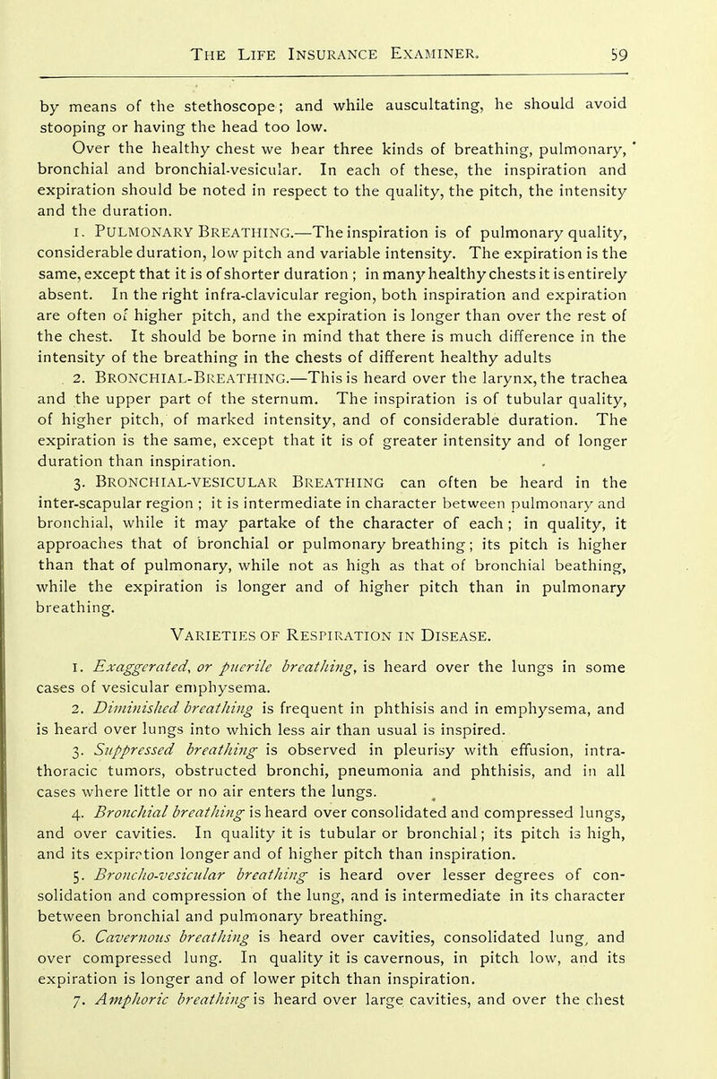 by means of the stethoscope; and while auscultating, he should avoid stooping or having the head too low. Over the healthy chest we hear three kinds of breathing, pulmonary, ' bronchial and bronchial-vesicular. In each of these, the inspiration and expiration should be noted in respect to the quality, the pitch, the intensity and the duration. 1. Pulmonary Breathing.—The inspiration is of pulmonary quality, considerable duration, low pitch and variable intensity. The expiration is the same, except that it is of shorter duration ; in many healthy chests it is entirely absent. In the right infra-clavicular region, both inspiration and expiration are often of higher pitch, and the expiration is longer than over the rest of the chest. It should be borne in mind that there is much difference in the intensity of the breathing in the chests of different healthy adults 2. Bronchial-Breathing.—This is heard over the larynx, the trachea and the upper part of the sternum. The inspiration is of tubular quality, of higher pitch, of marked intensity, and of considerable duration. The expiration is the same, except that it is of greater intensity and of longer duration than inspiration. 3. Bronchial-vesicular Breathing can often be heard in the inter-scapular region ; it is intermediate in character between pulmonary and bronchial, while it may partake of the character of each ; in quality, it approaches that of bronchial or pulmonary breathing; its pitch is higher than that of pulmonary, while not as high as that of bronchial beathing, while the expiration is longer and of higher pitch than in pulmonary breathing. Varieties of Respiration in Disease. 1. Exaggerated, or puerile breathing, is heard over the lungs in some cases of vesicular emphysema. 2. Dimi^iished breathing is frequent in phthisis and in emphysema, and is heard over lungs into which less air than usual is inspired. 3. Suppressed breathing is observed in pleurisy with effusion, intra- thoracic tumors, obstructed bronchi, pneumonia and phthisis, and in all cases where little or no air enters the lungs. 4. Bronchial breathing is heard over consolidated and compressed lungs, and over cavities. In quality it is tubular or bronchial; its pitch is high, and its expirrtion longer and of higher pitch than inspiration. 5. Broncho-vesicular breathing is heard over lesser degrees of con- solidation and compression of the lung, and is intermediate in its character between bronchial and pulmonary breathing. 6. Cavernous breathing is heard over cavities, consolidated lung^ and over compressed lung. In quality it is cavernous, in pitch low, and its expiration is longer and of lower pitch than inspiration. 7. Amphoric breathing \s heard over large cavities, and over the chest