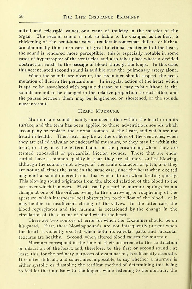mitral and tricuspid valves, or a want of tonicity in the muscles of the organ. The second sound is not so liable to be changed as the first; a thickening of the semi-lunar valves renders it somewhat duller; or if they are abnormally thin, or in cases of great functional excitement of the heart, the sound is rendered more perceptible; this is especially notable in some cases of hypertrophy of the ventricles, and also takes place where a decided obstruction exists to the passage of blood through the lungs. In this case, this accentuated second sound is audible over the pulmonary artery alone. When the sounds are obscure, the Examiner should suspect the accu- mulation of fluid in the pericardium. In irregular action of the heart, which is apt to be associated with organic disease but may exist without it, the sounds are apt to be changed in the relative proportion to each other, and the pauses between them may be lengthened or shortened, or the sounds may intermit. Heart Murmurs. Murmurs are sounds mainly produced either within the heart or on its surface, and the term has been applied to those adventitious sounds which accompany or replace the normal sounds of the heart, and which are not heard in health. Their seat may be at the orifices of the ventricles, when they are called valvular or endocardial murmurs, or they may be within the heart, or they may be external and in the pericardium, when they are termed exocardial or pericardial friction sounds. Those that are endo- cardial have a common quality in that they are all more or less blowing, although the sound is not always of the same character or pitch, and they are not at all times the same in the same case, since the heart when excited may emit a sound different from that which it does when beating quietly. This blowing sound originates from the altered relation of the blood to the part over which it moves. Most usually a cardiac murmur springs from a change at one of the orifices owing to the narrowing or roughening of the aperture, which interposes local obstruction to the flow of the blood ; or it may be due to insufficient closing of the valves. In the latter case, the blood regurgitates and the murmur is occasioned by the change in the circulation of the current of blood within the heart. There are two sources of error for which the Examiner should be on his guard. First, these blowing sounds are not infrequently present when the heart is violently excited, when both its valvular parts and muscular textures are healthy. Second, when altered blood causes the murmur. Murmurs correspond in the time of their occurrence to the contraction or dilatation of the heart, and, therefore, to the first or second sound ; at least, this, for the ordinary purposes of examination, is sufficiently accurate. It is often difificult, and sometimes impossible, to say whether a murmur is either systolic or diastolic; the readiest method of determining this being to feel for the impulse with the fingers while listening to the murmur, the