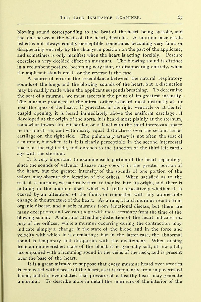 blowing sound corresponding to the beat of the heart being systolic, and the one between the beats of the heart, diastolic. A murmur once estab- lished is not always equally perceptible, sometimes becoming very faint, or disappearing entirely by the change in position on the part of the applicant; and sometimes is only manifest when the heart is acting forcibly. Posture exercises a very decided effect on murmurs. The blowing sound is distinct in a recumbent posture, becoming very faint, or disappearing entirely, when the applicant stands erect; or the reverse is the case. A source of error is the resemblance between the natural respiratory sounds of the lungs and the blowing sounds of the heart, but a distinction may be readily made when the applicant suspends breathing. To determine the seat of a murmur, we must ascertain the point of its greatest intensity. The murmur produced at the mitral orifice is heard most distinctly at, or near the apex of the heart; if generated in the right ventricle or at the tri- cuspid opening, it is heard immediately above the ensiform cartilage; if developed at the origin of the aorta, it is heard most plainly at the sternum, somewhat toward its left border, on a level with the third intercostal space or the fourth rib, and with nearly equal distinctness over the second costal cartilage on the right side. The pulmonary artery is not often the seat of a murmur, but when it is, it is clearly perceptible in the second intercostal space on the right side, and extends to the junction of the third left cartil- age with the sternum. It is very important to examine each portion of the heart separately, since the sounds of valvular disease may coexist in the greater portion of the heart, but the greater intensity of the sounds of one portion of the valves may obscure the location of the others. When satisfied as to the seat of a murmur, we naturally turn to inquire into its origin, and there is nothing in the murmur itself which will tell us positively whether it is caused by an alteration of the fluids or connected with any appreciable change in the structure of the heart. As a rule, a harsh murmur results from organic disease, and a soft murmur from functional disease, but there are many exceptions, and we can judge with more certainty from the time of the blowing sound. A murmur attending distention of the heart indicates in- jury of the orifices; while a murmur occurring during the contraction may indicate simply a change in the state of the blood and in the force and velocity with which it is circulating ; but in the latter case, the abnormal sound is temporary and disappears with the excitement. When arising from an impoverished state of the blood, it is generally soft, of low pitch, accompanied with a humming sound in the veins of the neck, and is present over the base of the heart. It is a great mistake to suppose that every murmur heard over arteries is connected with disease of the heart, as it is frequently from impoverished blood, and it is even stated that pressure of a healthy heart may generate a murmur. To describe more in detail the murmurs of the interior of the