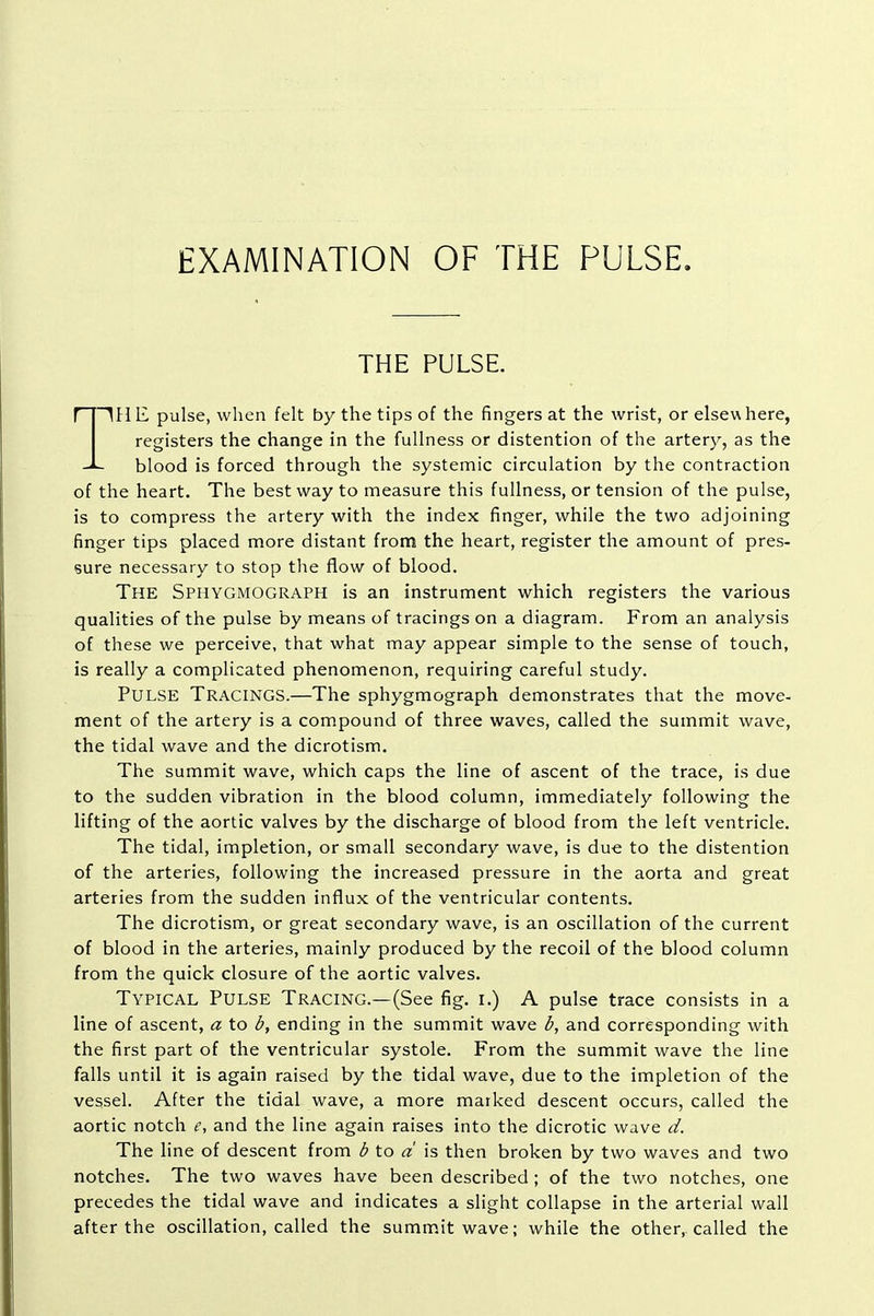 EXAMINATION OF THE PULSE. THE PULSE. HHE pulse, when felt by the tips of the fingers at the wrist, or elsewhere, registers the change in the fullness or distention of the artery, as the -JL blood is forced through the systemic circulation by the contraction of the heart. The best way to measure this fullness, or tension of the pulse, is to compress the artery with the index finger, while the two adjoining finger tips placed more distant from the heart, register the amount of pres- sure necessary to stop the flow of blood. The Sphygmograph is an instrument which registers the various qualities of the pulse by means of tracings on a diagram. From an analysis of these we perceive, that what may appear simple to the sense of touch, is really a complicated phenomenon, requiring careful study. Pulse Tracings.—The sphygmograph demonstrates that the move- ment of the artery is a compound of three waves, called the summit wave, the tidal wave and the dicrotism. The summit wave, which caps the line of ascent of the trace, is due to the sudden vibration in the blood column, immediately following the lifting of the aortic valves by the discharge of blood from the left ventricle. The tidal, impletion, or small secondary wave, is due to the distention of the arteries, following the increased pressure in the aorta and great arteries from the sudden influx of the ventricular contents. The dicrotism, or great secondary wave, is an oscillation of the current of blood in the arteries, mainly produced by the recoil of the blood column from the quick closure of the aortic valves. Typical Pulse Tracing.—(See fig. i.) A pulse trace consists in a line of ascent, a to b, ending in the summit wave b, and corresponding with the first part of the ventricular systole. From the summit wave the line falls until it is again raised by the tidal wave, due to the impletion of the vessel. After the tidal wave, a more marked descent occurs, called the aortic notch e, and the line again raises into the dicrotic wave d. The line of descent from b to a is then broken by two waves and two notches. The two waves have been described ; of the two notches, one precedes the tidal wave and indicates a slight collapse in the arterial wall after the oscillation, called the summit wave; while the other, called the