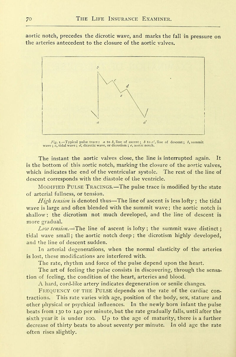 aortic notch, precedes the dicrotic wave, and marks the fall in pressure on the arteries antecedent to the closure of the aortic valves. Fig> I.—Typical pulse trace : a to line of ascent ; b to n\ line of descent; <$, summit wave ; Cy tidal wave ; ti^ dicrotic wave, or dicrotism ; <?, aortic notch. The instant the aortic valves close, the line is interrupted again. It is the bottom of this aortic notch, marking the closure of the aortic valves, which indicates the end of the ventricular systole. The rest of the line of descent corresponds with the diastole of the ventricle. Modified Pulse Tracings.—The pulse trace is modified by the state of arterial fullness, or tension. High tension is denoted thus—The line of ascent is less lofty ; the tidal wave is large and often blended with the summit wave; the aortic notch is shallow; the dicrotism not much developed, and the line of descent is more gradual. Loiv tejision.—-The line of ascent is lofty ; the summit wave distinct; tidal wave small; the aortic notch deep; the dicrotism highly developed, and the line of descent sudden. In arterial degenerations, when the normal elasticity of the arteries is lost, these modifications are interfered with. The rate, rhythm and force of the pulse depend upon the heart. The art of feeling the pulse consists in discovering, through the sensa- tion of feeling, the condition of the heart, arteries and blood. A hard, cord-like artery indicates degeneration or senile changes. Frequency of the Pulse depends on the rate of the cardiac con- tractions. This rate varies with age, position of the body, sex, stature and other physical or psychical influences. In the newly bo rn infant the pulse beats from 130 to 140 per minute, but the rate gradually falls, until after the sixth year it is under 100. Up to the age of maturity, there is a further decrease of thirty beats to about seventy per minute. In old age the rate often rises slightly.