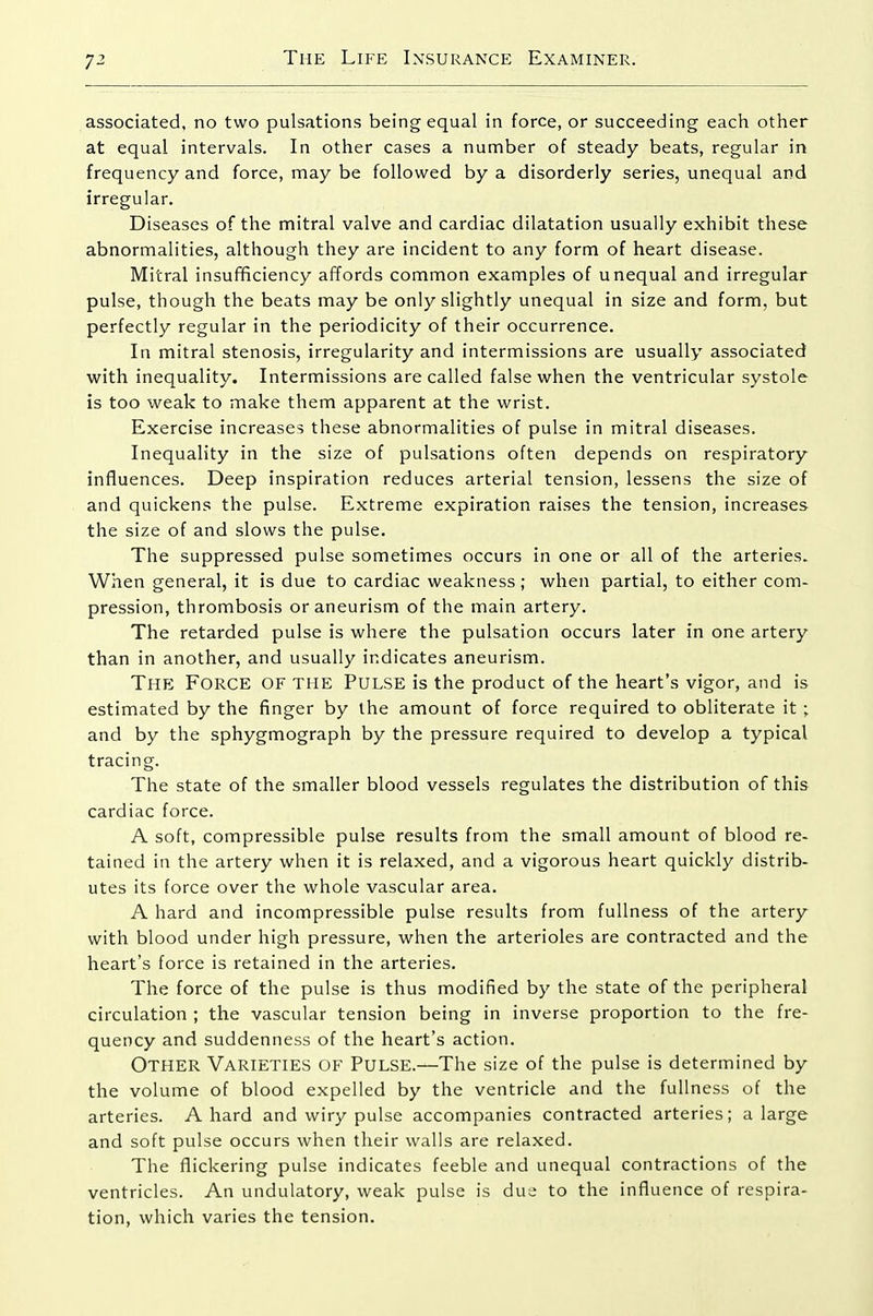 associated, no two pulsations being equal in force, or succeeding each other at equal intervals. In other cases a number of steady beats, regular in frequency and force, may be followed by a disorderly series, unequal and irregular. Diseases of the mitral valve and cardiac dilatation usually exhibit these abnormalities, although they are incident to any form of heart disease. Mitral insufficiency affords common examples of unequal and irregular pulse, though the beats may be only slightly unequal in size and form, but perfectly regular in the periodicity of their occurrence. In mitral stenosis, irregularity and intermissions are usually associated with inequality. Intermissions are called false when the ventricular systole is too weak to make them apparent at the wrist. Exercise increases these abnormalities of pulse in mitral diseases. Inequality in the size of pulsations often depends on respiratory influences. Deep inspiration reduces arterial tension, lessens the size of and quickens the pulse. Extreme expiration raises the tension, increases the size of and slows the pulse. The suppressed pulse sometimes occurs in one or all of the arteries. When general, it is due to cardiac weakness ; when partial, to either com- pression, thrombosis or aneurism of the main artery. The retarded pulse is where the pulsation occurs later in one artery than in another, and usually indicates aneurism. The Force of the Pulse is the product of the heart's vigor, and is estimated by the finger by the amount of force required to obliterate it ; and by the sphygmograph by the pressure required to develop a typical tracing. The state of the smaller blood vessels regulates the distribution of this cardiac force. A soft, compressible pulse results from the small amount of blood re- tained in the artery when it is relaxed, and a vigorous heart quickly distrib- utes its force over the whole vascular area. A hard and incompressible pulse results from fullness of the artery with blood under high pressure, when the arterioles are contracted and the heart's force is retained in the arteries. The force of the pulse is thus modified by the state of the peripheral circulation ; the vascular tension being in inverse proportion to the fre- quency and suddenness of the heart's action. Other Varieties of Pulse.—The size of the pulse is determined by the volume of blood expelled by the ventricle and the fullness of the arteries. A hard and wiry pulse accompanies contracted arteries; a large and soft pulse occurs when their walls are relaxed. The flickering pulse indicates feeble and unequal contractions of the ventricles. An undulatory, weak pulse is due to the influence of respira- tion, which varies the tension.