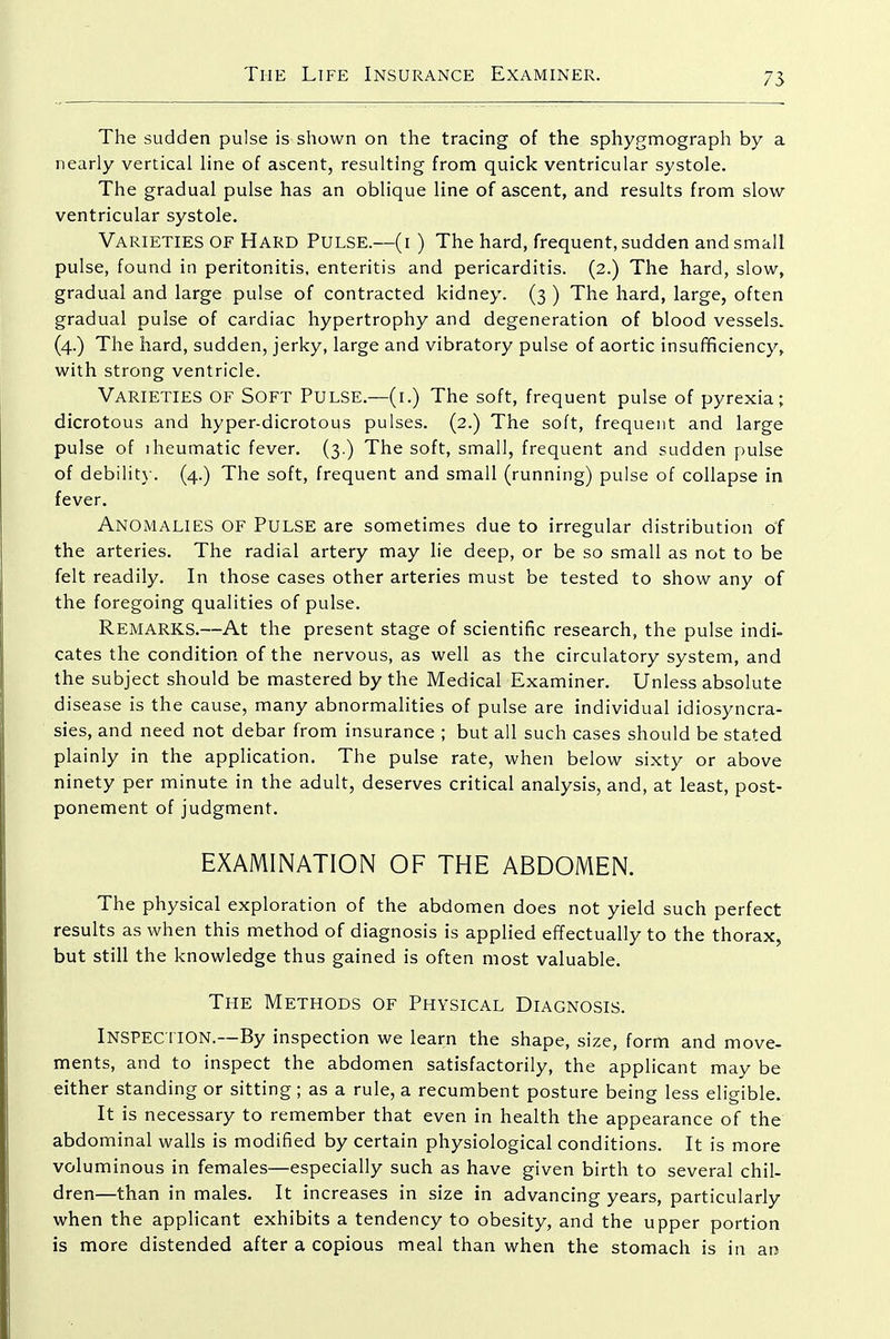 The sudden pulse is shown on the tracing of the sphygmograph by a nearly vertical line of ascent, resulting from quick ventricular systole. The gradual pulse has an oblique line of ascent, and results from slow- ventricular systole. Varieties of Hard Pulse.—(i) The hard, frequent, sudden and small pulse, found in peritonitis, enteritis and pericarditis. (2.) The hard, slow, gradual and large pulse of contracted kidney. (3 ) The hard, large, often gradual pulse of cardiac hypertrophy and degeneration of blood vessels. (4.) The hard, sudden, jerky, large and vibratory pulse of aortic insufficiency, with strong ventricle. Varieties of Soft Pulse.—(i.) The soft, frequent pulse of pyrexia; dicrotous and hyper-dicrotous pulses. (2.) The soft, frequent and large pulse of iheumatic fever. (3.) The soft, small, frequent and sudden pulse of debilit}-. (4.) The soft, frequent and small (running) pulse of collapse in fever. Anomalies of Pulse are sometimes due to irregular distribution of the arteries. The radial artery may lie deep, or be so small as not to be felt readily. In those cases other arteries must be tested to show any of the foregoing qualities of pulse. Remarks.—At the present stage of scientific research, the pulse indi- cates the condition of the nervous, as well as the circulatory system, and the subject should be mastered by the Medical Examiner. Unless absolute disease is the cause, many abnormalities of pulse are individual idiosyncra- sies, and need not debar from insurance ; but all such cases should be stated plainly in the application. The pulse rate, when below sixty or above ninety per minute in the adult, deserves critical analysis, and, at least, post- ponement of judgment. EXAMINATION OF THE ABDOMEN. The physical exploration of the abdomen does not yield such perfect results as when this method of diagnosis is applied effectually to the thorax, but still the knowledge thus gained is often most valuable. The Methods of Physical Diagnosis. Inspec tion.—By inspection we learn the shape, size, form and move- ments, and to inspect the abdomen satisfactorily, the applicant may be either standing or sitting; as a rule, a recumbent posture being less eligible. It is necessary to remember that even in health the appearance of the abdominal walls is modified by certain physiological conditions. It is more voluminous in females—especially such as have given birth to several chil- dren—than in males. It increases in size in advancing years, particularly when the applicant exhibits a tendency to obesity, and the upper portion is more distended after a copious meal than when the stomach is in an