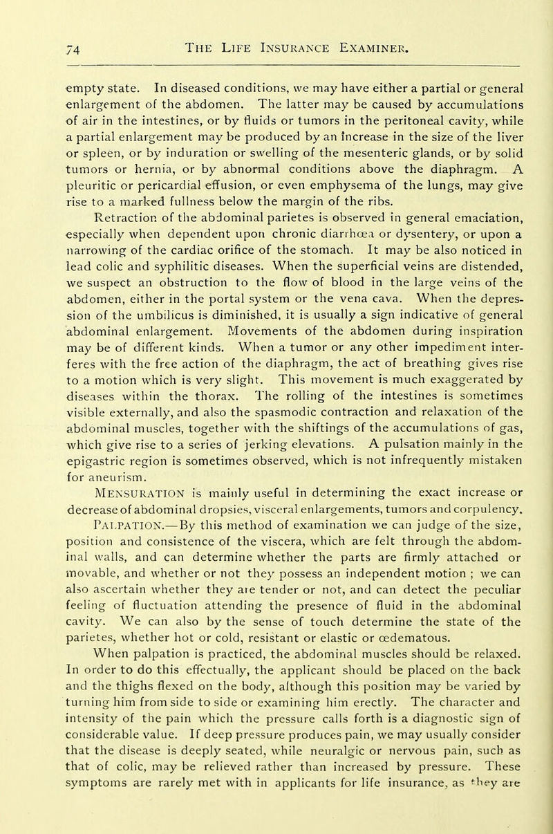 empty state. In diseased conditions, we may have either a partial or general enlargement of the abdomen. The latter may be caused by accumulations of air in the intestines, or by fluids or tumors in the peritoneal cavity, while a partial enlargement may be produced by an Increase in the size of the liver or spleen, or by induration or swelling of the mesenteric glands, or by solid tumors or hernia, or by abnormal conditions above the diaphragm. A pleuritic or pericardial effusion, or even emphysema of the lungs, may give rise to a marked fullness below the margin of the ribs. Retraction of the abdominal parietes is observed in general emaciation, especially when dependent upon chronic diarrhoea or dysentery, or upon a narrowing of the cardiac orifice of the stomach. It may be also noticed in lead colic and syphilitic diseases. When the superficial veins are distended, we suspect an obstruction to the flow of blood in the large veins of the abdomen, either in the portal system or the vena cava. When the depres- sion of the umbilicus is diminished, it is usually a sign indicative of general abdominal enlargement. Movements of the abdomen during inspiration may be of different kinds. When a tumor or any other impediment inter- feres with the free action of the diaphragm, the act of breathing gives rise to a motion which is very slight. This movement is much exaggerated by diseases within the thorax. The rolling of the intestines is sometimes visible externally, and also the spasmodic contraction and relaxation of the abdominal muscles, together with the shiftings of the accumulations of gas, which give rise to a series of jerking elevations. A pulsation mainly in the epigastric region is sometimes observed, which is not infrequently mistaken for aneurism. Mensuration is mainly useful in determining the exact increase or decrease of abdominal dropsies, visceral enlargements, tumors and corpulency. Palpation.— By this method of examination we can judge of the size, position and consistence of the viscera, which are felt through the abdom- inal walls, and can determine whether the parts are firmly attached or movable, and whether or not they possess an independent motion ; we can also ascertain whether they aie tender or not, and can detect the peculiar feeling of fluctuation attending the presence of fluid in the abdominal cavity. We can also by the sense of touch determine the state of the parietes, whether hot or cold, resistant or elastic or oedematous. When palpation is practiced, the abdominal muscles should be relaxed. In order to do this effectually, the applicant should be placed on the back and the thighs flexed on the body, although this position may be varied by turning him from side to side or examining him erectly. The character and intensity of the pain which the pressure calls forth is a diagnostic sign of considerable value. If deep pressure produces pain, we may usually consider that the disease is deeply seated, while neuralgic or nervous pain, such as that of colic, may be relieved rather than increased by pressure. These symptoms are rarely met with in applicants for life insurance, as *hey are