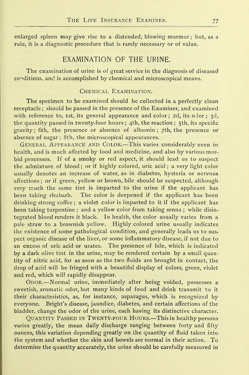 enlarged spleen may give rise to a distended, blowing murmur ; but, as a rule, it is a diagnostic procedure that is rarely necessary or of value. EXAMINATION OF THE URINE. The examination of urine is of great service in the diagnosis of diseased co'iditions. anc! is accomplished by chemical and microscopical means. Chemical Examination. The specimen to be examined should be collected in a perfectly clean receptacle ; should be passed in the presence of the Examiner, and examined with reference to, 1st, its general appearance and color; 2d, its odor; 3d, the quantity passed in twenty-four hours ; 4th, the reaction ; 5th, its specific gravity; 6th, the presence or absence of albumin; 7th, the presence or absence of sugar ; 8th, the microscopical appearances. General Appearance and Color.—This varies considerably even in health, and is much affected by food and medicine, and also by various mor- bid processes. If of a smoky or red aspect, it should lead us to suspect the admixture of blood; or if highly colored, uric acid ; a very light color usually denotes an increase of water, as in diabetes, hysteria or nervous affections ; or if green, yellow or brown, bile should be suspected, although very much the same tint is imparted to the urine if the applicant has been taking rhubarb. The color is deepened if the applicant has been drinking strong coffee ; a violet color is imparted to it if the applicant has been taking turpentine ; and a yellow color from taking senna ; while disin- tegrated blood renders it black. In health, the color usually varies from a pale straw to a brownish yellow. Highly colored urine usually indicates the existence of some pathological condition, and generally leads us to sus- pect organic disease of the liver, or some inflammatory disease, if not due to an excess of uric acid or urates. The presence of bile, which is indicated by a dark olive tint in the urine, may be rendered certain by a small quan- tity of nitric acid, for as soon as the two fluids are brought in contact, the drop of acid will be fringed with a beautiful display of colors, green, violet and red, which will rapidly disappear. Odor.—Normal urine, immediately after being voided, possesses a sweetish, aromatic odor, but many kinds of food and drink transm.it to it their characteristics, as, for instance, asparagus, which is recognized by everyone. Bright's disease, jaundice, diabetes, and certain affections of the bladder, change the odor of the urine, each having its distinctive character. Quantity Passed in Twenty-four Hours.—This in healthy persons varies greatly, the mean daily discharge ranging between forty and fifty ounces, this variation depending greatly on the quantity of fluid taken into the system and whether the skin and bowels are normal in their action. To determine the quantity accurately, the urine should be carefully measured in