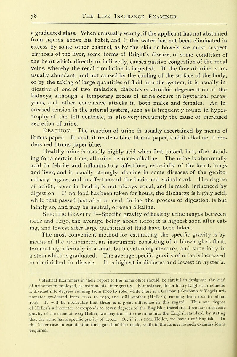 a graduated glass. When unusually scanty, if the applicant has not abstained from liquids above his habit, and if the water has not been eliminated in excess by some other channel, as by the skin or bowels, we must suspect cirrhosis of the liver, some forms of Bright's disease, or some condition of the heart which, directly or indirectly, causes passive congestion of the renal veins, whereby the renal circulation is impeded. If the flow of urine is un- usually abundant, and not caused by the cooling of the surface of the body, or by the taking of large quantities of fluid into the system, it is usually in- dicative of one of two maladies, diabetes or atrophic degeneration of the kidneys, although a temporary excess of urine occurs in hj'-sterical parox- ysms, and other convulsive attacks in both males and females. An in- creased tension in the arterial system, such as is frequently found in hyper- trophy of the left ventricle, is also very frequently the cause of increased secretion of urine. Reaction.—The reaction of urine is usually ascertained by means of litmus paper. If acid, it reddens blue litmus paper, and if alkaline, it ren- ders red litmus paper blue. Healthy urine is usually highly acid when first passed, but, after stand- ing for a certain time, all urine becomes alkaline. The urine is abnormally acid in febrile and inflammatory affections, especially of the heart, lungs and liver, and is usually strongly alkaline in some diseases of the genito- urinary organs, and in affections of the brain and spinal cord. The degree of acidity, even in health, is not always equal, and is much influenced by digestion. If no food has been taken for hours, the discharge is highly acid, while that passed just after a meal, during the process of digestion, is but faintly so, and may be neutral, or even alkaline. Specific Gravity.*—Specific gravity of healthy urine ranges between I.OI2 and 1.030, the average being about 1.020; it is highest soon after eat- ing, and lowest after large quantities of fluid have been taken. The most convenient method for estimating the specific gravity is by means of the urinometer, an instrument consisting of a blown glass float, terminating inferiorly in a small bulb containing mercury, and superiorly in a stem which is graduated. The average specific gravity of urine is increased or diminished in disease. It is highest in diabetes and lowest in hysteria. * Medical Examiners in their report to the home office should be careful to designate the kind of urinometer employed, as instruments differ greatly. For instance, the ordinary English urinometer is divided into degrees running from looo to 1060, while there is a German (Nevvbaun & Vogel) uri- nometer o'raduated from 1000 to 1040, and still another (Heller's) running from looo to about 1007 It will be noticeable that there is a great difference in this regard. Thus one degree of Heller's urinometer corresponds to seven degrees of the English ; therefore, if we have a specific gravity of the urine of 1003 Heller, we may translate the same into the English standard by stating that the urine has a specific gravity of 1.021. Or, if it is 1004 Heller, we have 1.02S English. In this latter case an examination for sugar should be made, while in the former no such examination is required.
