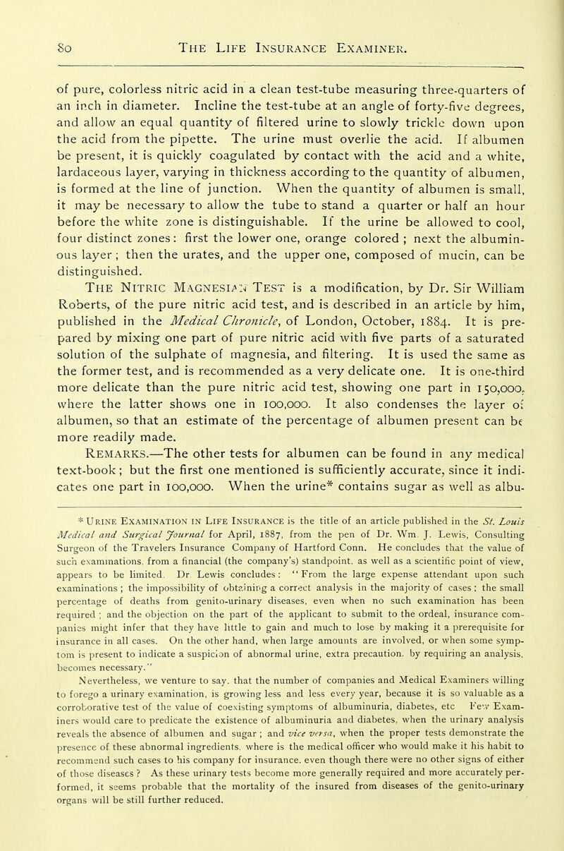 of pure, colorless nitric acid in a clean test-tube measuring three-quarters of an inch in diameter. Incline the test-tube at an angle of forty-five degrees, and allow an equal quantity of filtered urine to slowly trickle down upon the acid from the pipette. The urine must overlie the acid. If albumen be present, it is quickly coagulated by contact with the acid and a white, lardaceous layer, varying in thickness according to the quantity of albumen, is formed at the line of junction. When the quantity of albumen is small, it may be necessary to allow the tube to stand a quarter or half an hour before the white zone is distinguishable. If the urine be allowed to cool, four distinct zones: first the lower one, orange colored ; next the albumin- ous layer ; then the urates, and the upper one, composed of mucin, can be distinguished. The Nitric Magnesian Test is a modification, by Dr. Sir William Roberts, of the pure nitric acid test, and is described in an article by him, published in the Medical Chronicle, of London, October, 1884. It is pre- pared by mixing one part of pure nitric acid with five parts of a saturated solution of the sulphate of magnesia, and filtering. It is used the same as the former test, and is recommended as a very delicate one. It is one-third more delicate than the pure nitric acid test, showing one part in 150,000,. where the latter shows one in 100,000. It also condenses the layer o: albumen, so that an estimate of the percentage of albumen present can be more readily made. Remarks.—The other tests for albumen can be found in any medical text-book ; but the first one mentioned is sufificiently accurate, since it indi- cates one part in 100,000. When the urine* contains sugar as well as albu- * Urine Examination in Life Insurance is the title of an article published in the St. Louis Medical and Surgical Journal for April, 1887, from the pen of Dr. Wm. J. Lewis, Consulting Surgeon of the Travelers Insurance Company of Hartford Conn. He concludes that the value of such exammations, from a financial (the company's) standpoint, as well as a scientific point of view, appears to be limited. Dr. Lewis concludes: From the large expense attendant upon such examinations ; the impossibility of obt?.inipg a correct analysis in the majority of cases ; the small percentage of deaths from genito-urinary diseases, even when no such examination has been required ; and the objection on the part of the applicant to submit to the ordeal, insurance com- panies might infer that they have little to gain and much to lose by making it a prerequisite for insurance in all cases. On the other hand, when large amounts are involved, or when some symp- tom is present to indicate a suspicion of abnormal urine, extra precaution, by requiring an analysis, becomes necessary. Nevertheless, we venture to say. that the number of companies and Medical Examiners willing to forego a urinary examination, is growing less and less every year, because it is so valuable as a corroborative test of the value of Coexisting symptoms of albuminuria, diabetes, etc Few Exam- iners would care to predicate the existence of albuminuria and diabetes, when the urinary analysis reveals the absence of albumen and sugar ; and vice versa, when the proper tests demonstrate the presence of these abnormal ingredients, where is the medical officer who would make it his habit to recommend such cases to his company for insurance, even though there were no other signs of either of those diseases ? As these urinary tests become more generally req'uired and more accurately per- formed, it seems probable that the mortality of the insured from diseases of the genito-urinary organs will be still further reduced.