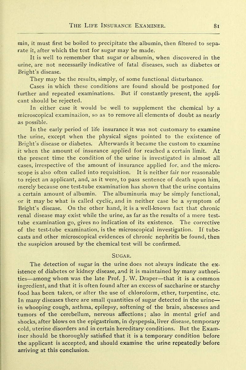 min, it must first be boiled to precipitate the albumin, then filtered to sepa- rate it, after which the test for sugar may be made. It is well to remember that sugar or albumin, when discovered in the urine, are not necessarily indicative of fatal diseases, such as diabetes ol' Bright's disease. They may be the results, simply, of some functional disturbance. Cases in which these conditions are found should be postponed for further and repeated examinations. But if constantly present, the appli- cant should be rejected. In either case it would be well to supplement the chemical by a microscopical examination, so as to remove all elements of doubt as nearly as possible. In the early period of life insurance it was not customary to examine the urine, except when the physical signs pointed to the existence of Bright's disease or diabetes. Afterwards it became the custom to examine it when the amount of insurance applied for reached a certain limit. At the present time the condition of the urine is investigated in almost all cases, irrespective of the amount of insurance applied for. and the micro- scope is also often called into requisition. It is neither fair nor reasonable to reject an applicant, and, as it were, to pass sentence of death upon him, merely because one test-tube examination has shown that the urine contains a certain amount of albumin. The albuminuria may be simply functional, or it may be what is called cyclic, and in neither case be a symptom of Bright's disease. On the other hand, it is a well-known fact that chronic renal disease may exist while the urine, as far as the results of a mere test- tube examination go, gives no indication of its existence. The corrective of the test-tube examination, is the microscopical investigation. If tube- casts and other microscopical evidences of chronic nephritis be found, then the suspicion aroused by the chemical test will be confirmed. Sugar. The detection of sugar in the urine does not always indicate the ex- istence of diabetes or kidney disease, and it is maintained by many authori- ties—among whom was the late Prof. J. W. Draper—that it is a common ingredient, and that it is often found after an excess of saccharine or starchy food has been taken, or after the use of chloroform, ether, turpentine, etc. In many diseases there are small quantities of sugar detected in the urine— in whooping cough, asthma, epilepsy, softening of the brain, abscesses and tumors of the cerebellum, nervous affections; also in mental grief and shocks, after blows on the epigastrium, in dyspepsia, liver disease, temporary cold, uterine disorders and in certain hereditary conditions. But the Exam- iner should be thoroughly satisfied that it is a temporary condition before the applicant is accepted, and should examine the urine repeatedly before arriving at this conclusion.